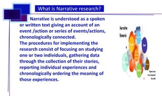 What is Narrative research?
Narrative is understood as a spoken
or written text giving an account of an
event /action or series of events/actions,
chronologically connected.
The procedures for implementing the
research consist of focusing on studying
one or two individuals, gathering data
through the collection of their stories,
reporting individual experiences and
chronologically ordering the meaning of
those experiences.
 