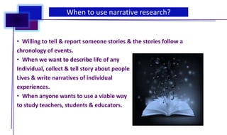 • Willing to tell & report someone stories & the stories follow a
chronology of events.
• When we want to describe life of any
Individual, collect & tell story about people
Lives & write narratives of individual
experiences.
• When anyone wants to use a viable way
to study teachers, students & educators.
When to use narrative research?
 