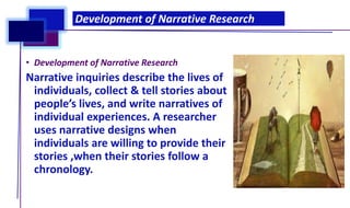• Development of Narrative Research
Narrative inquiries describe the lives of
individuals, collect & tell stories about
people’s lives, and write narratives of
individual experiences. A researcher
uses narrative designs when
individuals are willing to provide their
stories ,when their stories follow a
chronology.
Development of Narrative Research
 