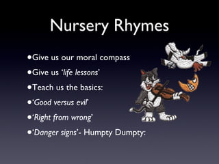 Nursery Rhymes Give us our moral compass Give us ‘ life lessons ’ Teach us the basics: ‘ Good versus evil ’  ‘ Right from wrong ’ ‘ Danger signs ’- Humpty Dumpty: 