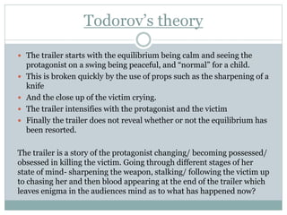 Todorov’s theory
 The trailer starts with the equilibrium being calm and seeing the
protagonist on a swing being peaceful...