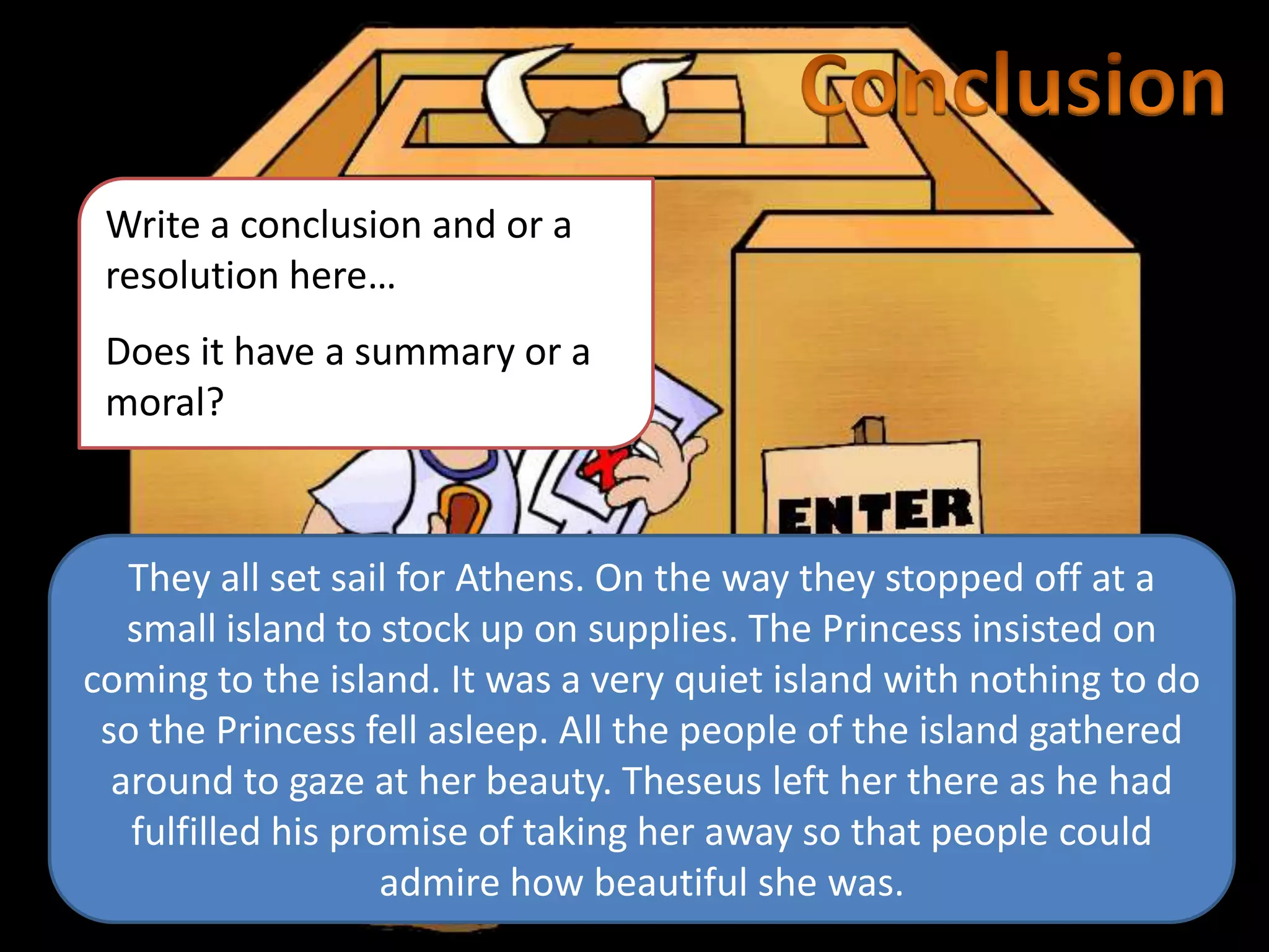 Write a conclusion and or a
resolution here…
Does it have a summary or a
moral?
They all set sail for Athens. On the way they stopped off at a
small island to stock up on supplies. The Princess insisted on
coming to the island. It was a very quiet island with nothing to do
so the Princess fell asleep. All the people of the island gathered
around to gaze at her beauty. Theseus left her there as he had
fulfilled his promise of taking her away so that people could
admire how beautiful she was.
 