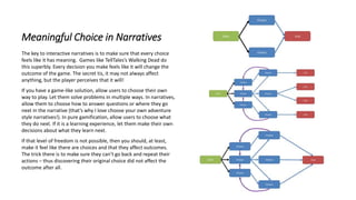 Meaningful Choice in Narratives
The key to interactive narratives is to make sure that every choice
feels like it has meaning. Games like TellTales’s Walking Dead do
this superbly. Every decision you make feels like it will change the
outcome of the game. The secret tis, it may not always affect
anything, but the player perceives that it will!
If you have a game-like solution, allow users to choose their own
way to play. Let them solve problems in multiple ways. In narratives,
allow them to choose how to answer questions or where they go
next in the narrative (that’s why I love choose your own adventure
style narratives!). In pure gamification, allow users to choose what
they do next. If it is a learning experience, let them make their own
decisions about what they learn next.
If that level of freedom is not possible, then you should, at least,
make it feel like there are choices and that they affect outcomes.
The trick there is to make sure they can’t go back and repeat their
actions – thus discovering their original choice did not affect the
outcome after all.
 