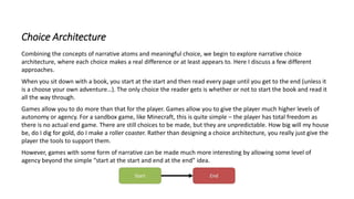Choice Architecture
Combining the concepts of narrative atoms and meaningful choice, we begin to explore narrative choice
architecture, where each choice makes a real difference or at least appears to. Here I discuss a few different
approaches.
When you sit down with a book, you start at the start and then read every page until you get to the end (unless it
is a choose your own adventure…). The only choice the reader gets is whether or not to start the book and read it
all the way through.
Games allow you to do more than that for the player. Games allow you to give the player much higher levels of
autonomy or agency. For a sandbox game, like Minecraft, this is quite simple – the player has total freedom as
there is no actual end game. There are still choices to be made, but they are unpredictable. How big will my house
be, do I dig for gold, do I make a roller coaster. Rather than designing a choice architecture, you really just give the
player the tools to support them.
However, games with some form of narrative can be made much more interesting by allowing some level of
agency beyond the simple “start at the start and end at the end” idea.
 