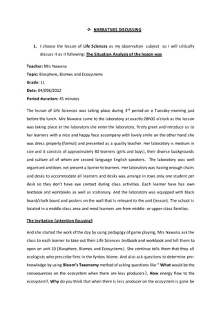  NARRATIVES DISCUSSING
1. I choose the lesson of Life Sciences as my observation subject so I will critically
discuss it as it following: The Situation Analysis of the lesson was
Teacher: Mrs Nawana
Topic: Biosphere, Biomes and Ecosystems
Grade: 11
Date: 04/098/2012
Period duration: 45 minutes
The lesson of Life Sciences was taking place during 3rd period on a Tuesday morning just
before the lunch. Mrs Nawana came to the laboratory at exactly 08h00 o’clock as the lesson
was taking place at the laboratory she enter the laboratory, firstly greet and introduce us to
her learners with a nice and happy face accompany with lovely smile on the other hand she
was dress properly (formal) and presented as a quality teacher. Her laboratory is medium in
size and it consists of approximately 40 learners (girls and boys), their diverse backgrounds
and culture all of whom are second language English speakers. The laboratory was well
organised and does not present a barrier to learners. Her laboratory was having enough chairs
and desks to accommodate all learners and desks was arrange in rows only one student per
desk so they don’t have eye contact during class activities. Each learner have has own
textbook and workbooks as well as stationary. And the laboratory was equipped with black
board/chalk board and posters on the wall that is relevant to the unit (lesson). The school is
located in a middle class area and most learners are from middle- or upper-class families.
The invitation (attention focusing)
And she started the work of the day by using pedagogy of game playing, Mrs Nawana ask the
class to each learner to take out their Life Sciences textbook and workbook and tell them to
open on unit-10 (Biosphere, Biomes and Ecosystems). She continue tells them that they all
ecologists who prescribe fires in the fynbos biome. And also ask questions to determine pre-
knowledge by using Bloom’s Taxonomy method of asking questions like “ What would be the
consequences on the ecosystem when there are less producers?, How energy flow to the
ecosystem?, Why do you think that when there is less producer on the ecosystem is gone be
 