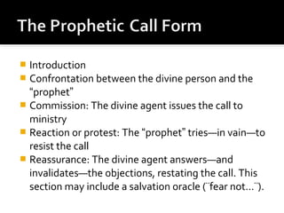  Introduction
 Confrontation between the divine person and the
“prophet”
 Commission: The divine agent issues the call to
ministry
 Reaction or protest: The “prophet” tries—in vain—to
resist the call
 Reassurance: The divine agent answers—and
invalidates—the objections, restating the call. This
section may include a salvation oracle (¨fear not…¨).
 