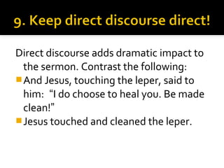 Direct discourse adds dramatic impact to
the sermon. Contrast the following:
And Jesus, touching the leper, said to
him: “I do choose to heal you. Be made
clean!”
Jesus touched and cleaned the leper.
 