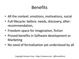 Copyright Kneaver Corp - https:/:kneaver.com - @BrunoWinck
Benefits
• All the context: emotions, motivations, social
• Full lifecycle: before: needs, discovery, after:
recommendation,
• Freedom space for imagination, fiction
• Proved benefits in Software development or
Marketing
• No need of formalization yet understood by all
 