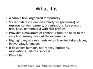 Copyright Kneaver Corp - https:/:kneaver.com - @BrunoWinck
What it is
• A simple text, organized temporarily
• Stakeholders are named archetypes (personas) of
representatives learners, organizations, key players
(HR, boss, teammates) with rich profiles.
• Provides a maximum of context. From the need to the
very last consequence of the experience.
• Highlight key aha moments when learning takes places,
in everyday language.
• It describes humans, not robots. Emotions,
motivations, failures, success.
• Plausible
 
