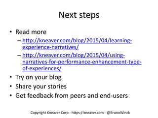 Copyright Kneaver Corp - https:/:kneaver.com - @BrunoWinck
Next steps
• Read more
– http://kneaver.com/blog/2015/04/learning-
experience-narratives/
– http://kneaver.com/blog/2015/04/using-
narratives-for-performance-enhancement-type-
of-experiences/
• Try on your blog
• Share your stories
• Get feedback from peers and end-users
 