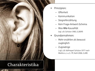 • Prinzipien:
                     – Offenheit
                     – Kommunikation
                     – Stegreiferzählung
                     – Kein Frage-Antwort-Schema
                     – Was-Wie-Kausalität
                        (vgl. z.B. Schütze 1983, S.285ff)

                  • Grundannahmen:
                     – Mehr erzählen als bewusst
                       zugänglich
                     – Zugzwänge
                        ( vgl. z.B. Kallmeyer/ Schütze 1977 nach
                        Miethe o J a S 7ff Nohl 2006 S 28f)
                                 o.J. a, S. 7ff,   2006, S.28f)




Charakteristika
 