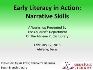 Early Literacy in Action:
Narrative Skills
Presenter: Alyssa Crow, Children’s Librarian
South Branch Library
A Workshop Presented By
The Children’s Department
Of The Abilene Public Library
February 12, 2015
Abilene, Texas
 