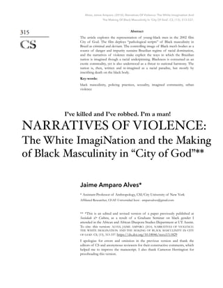 Alves, Jaime Amparo. (2014). Narratives Of Violence: The White Imagination And
The Making Of Black Masculinity In ‘City Of God’. CS, (13), 313-337.
Abstract
The article explores the representation of young-black men in the 2002 film
City of God. The film deploys “pathological scripts” of Black masculinity in
Brazil as criminal and deviant. The controlling image of Black men’s bodies as a
source of danger and impurity sustains Brazilian regime of racial domination,
and the narratives of violence make explicit the ways in which the Brazilian
nation is imagined though a racial underpinning. Blackness is consumed as an
exotic commodity, yet is also understood as a threat to national harmony. The
nation is, then, written and re-imagined as a racial paradise, but mostly by
inscribing death on the black body.
Key-words:
black masculinity, policing practices, sexuality, imagined community, urban
violence
Jaime Amparo Alves*
* Assistant Professor of Anthropology, CSI/City University of New York
Affiliated Researcher, CEAF-Universidad Icesi - amparoalves@gmail.com
** *This is an edited and revised version of a paper previously published at
Sociedade & Cultura, as a result of a Graduate Seminar on black gender I
attended in the African and African Diaspora Studies Department at UT Austin.
To cite: this version: ALVES, JAIME AMPARO. (2014). NARRATIVES OF VIOLENCE:
THE WHITE IMAGINATION AND THE MAKING OF BLACK MASCULINITY IN CITY
OF GOD’. CS, (13), 313-337. https://dx.doi.org/10.18046/recs.i13.1829
I apologize for errors and omission in the previous version and thank the
editors of CS and anonymous reviewers for their constructive comments, which
helped me to improve the manuscript. I also thank Cameron Herrington for
proofreading this version.
I’ve killed and I’ve robbed. I’m a man!
NARRATIVES OF VIOLENCE:
The White ImagiNation and the Making
of Black Masculinity in “City of God”**
 