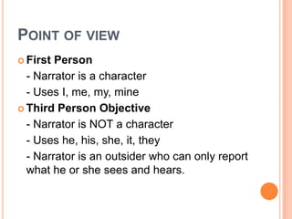 Point of view,[object Object],First Person,[object Object],	- Narrator is a character,[object Object],	- Uses I, me, my, mine,[object Object],Third Person Objective,[object Object],	- Narrator is NOT a character,[object Object],	- Uses he, his, she, it, they,[object Object],	- Narrator is an outsider who can only report what he or she sees and hears.,[object Object]
