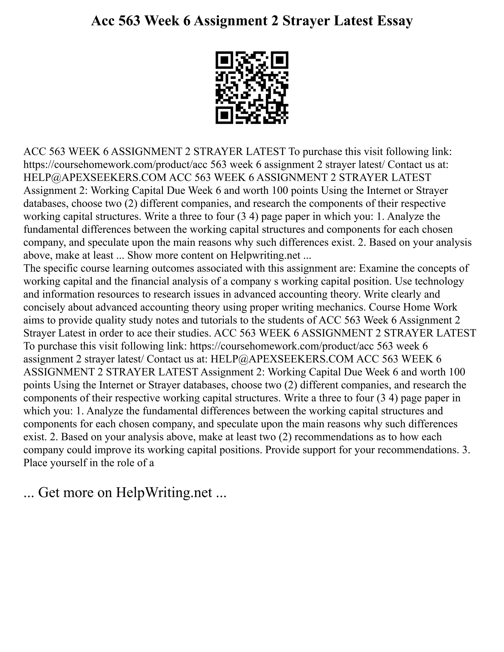Acc 563 Week 6 Assignment 2 Strayer Latest Essay
ACC 563 WEEK 6 ASSIGNMENT 2 STRAYER LATEST To purchase this visit following link:
https://coursehomework.com/product/acc 563 week 6 assignment 2 strayer latest/ Contact us at:
HELP@APEXSEEKERS.COM ACC 563 WEEK 6 ASSIGNMENT 2 STRAYER LATEST
Assignment 2: Working Capital Due Week 6 and worth 100 points Using the Internet or Strayer
databases, choose two (2) different companies, and research the components of their respective
working capital structures. Write a three to four (3 4) page paper in which you: 1. Analyze the
fundamental differences between the working capital structures and components for each chosen
company, and speculate upon the main reasons why such differences exist. 2. Based on your analysis
above, make at least ... Show more content on Helpwriting.net ...
The specific course learning outcomes associated with this assignment are: Examine the concepts of
working capital and the financial analysis of a company s working capital position. Use technology
and information resources to research issues in advanced accounting theory. Write clearly and
concisely about advanced accounting theory using proper writing mechanics. Course Home Work
aims to provide quality study notes and tutorials to the students of ACC 563 Week 6 Assignment 2
Strayer Latest in order to ace their studies. ACC 563 WEEK 6 ASSIGNMENT 2 STRAYER LATEST
To purchase this visit following link: https://coursehomework.com/product/acc 563 week 6
assignment 2 strayer latest/ Contact us at: HELP@APEXSEEKERS.COM ACC 563 WEEK 6
ASSIGNMENT 2 STRAYER LATEST Assignment 2: Working Capital Due Week 6 and worth 100
points Using the Internet or Strayer databases, choose two (2) different companies, and research the
components of their respective working capital structures. Write a three to four (3 4) page paper in
which you: 1. Analyze the fundamental differences between the working capital structures and
components for each chosen company, and speculate upon the main reasons why such differences
exist. 2. Based on your analysis above, make at least two (2) recommendations as to how each
company could improve its working capital positions. Provide support for your recommendations. 3.
Place yourself in the role of a
... Get more on HelpWriting.net ...
 