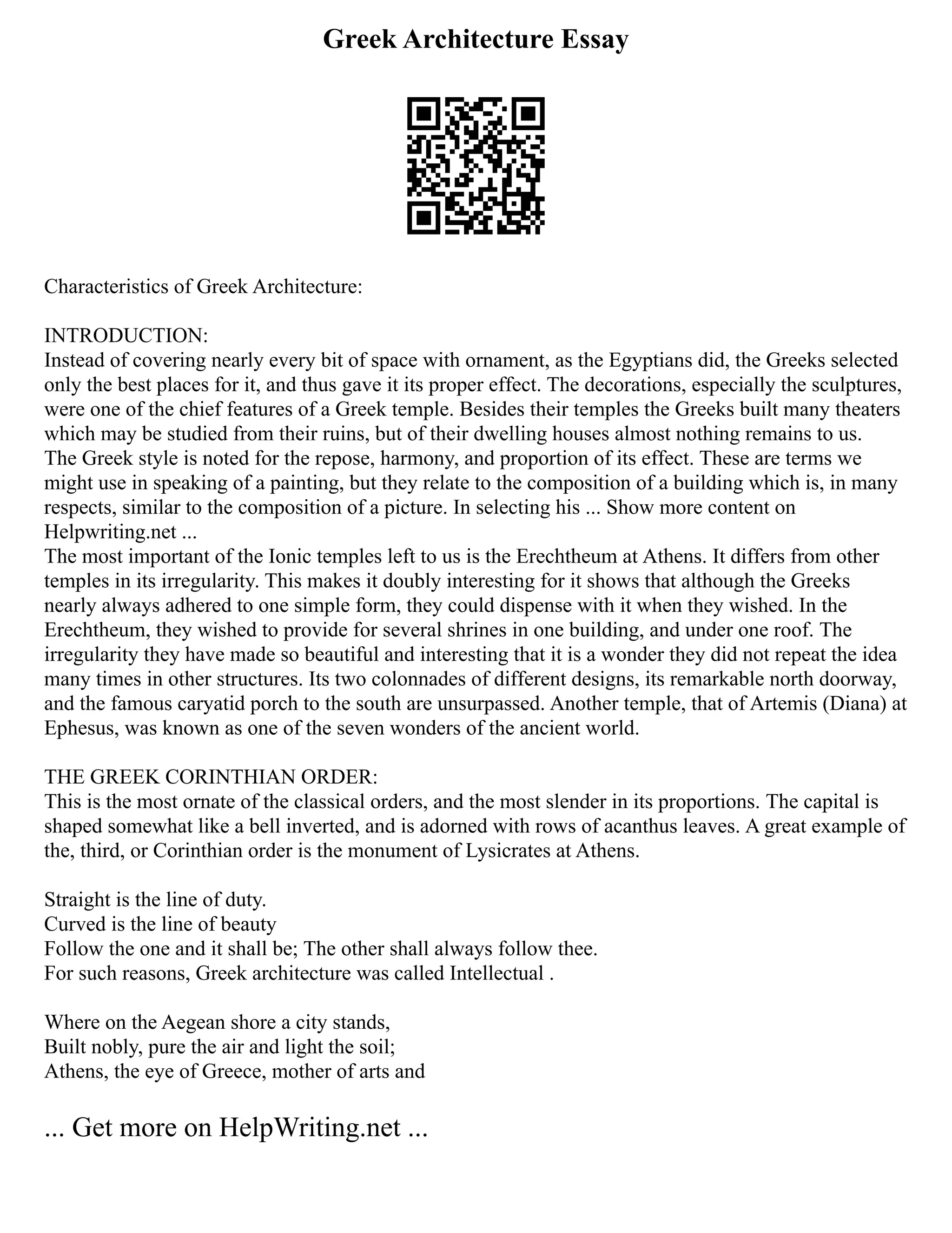Greek Architecture Essay
Characteristics of Greek Architecture:
INTRODUCTION:
Instead of covering nearly every bit of space with ornament, as the Egyptians did, the Greeks selected
only the best places for it, and thus gave it its proper effect. The decorations, especially the sculptures,
were one of the chief features of a Greek temple. Besides their temples the Greeks built many theaters
which may be studied from their ruins, but of their dwelling houses almost nothing remains to us.
The Greek style is noted for the repose, harmony, and proportion of its effect. These are terms we
might use in speaking of a painting, but they relate to the composition of a building which is, in many
respects, similar to the composition of a picture. In selecting his ... Show more content on
Helpwriting.net ...
The most important of the Ionic temples left to us is the Erechtheum at Athens. It differs from other
temples in its irregularity. This makes it doubly interesting for it shows that although the Greeks
nearly always adhered to one simple form, they could dispense with it when they wished. In the
Erechtheum, they wished to provide for several shrines in one building, and under one roof. The
irregularity they have made so beautiful and interesting that it is a wonder they did not repeat the idea
many times in other structures. Its two colonnades of different designs, its remarkable north doorway,
and the famous caryatid porch to the south are unsurpassed. Another temple, that of Artemis (Diana) at
Ephesus, was known as one of the seven wonders of the ancient world.
THE GREEK CORINTHIAN ORDER:
This is the most ornate of the classical orders, and the most slender in its proportions. The capital is
shaped somewhat like a bell inverted, and is adorned with rows of acanthus leaves. A great example of
the, third, or Corinthian order is the monument of Lysicrates at Athens.
Straight is the line of duty.
Curved is the line of beauty
Follow the one and it shall be; The other shall always follow thee.
For such reasons, Greek architecture was called Intellectual .
Where on the Aegean shore a city stands,
Built nobly, pure the air and light the soil;
Athens, the eye of Greece, mother of arts and
... Get more on HelpWriting.net ...
 