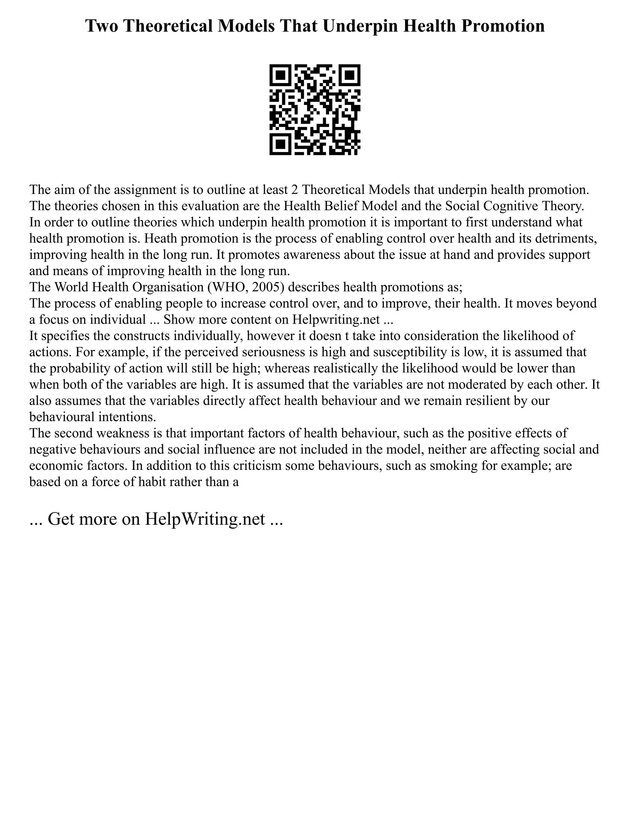 Two Theoretical Models That Underpin Health Promotion
The aim of the assignment is to outline at least 2 Theoretical Models that underpin health promotion.
The theories chosen in this evaluation are the Health Belief Model and the Social Cognitive Theory.
In order to outline theories which underpin health promotion it is important to first understand what
health promotion is. Heath promotion is the process of enabling control over health and its detriments,
improving health in the long run. It promotes awareness about the issue at hand and provides support
and means of improving health in the long run.
The World Health Organisation (WHO, 2005) describes health promotions as;
The process of enabling people to increase control over, and to improve, their health. It moves beyond
a focus on individual ... Show more content on Helpwriting.net ...
It specifies the constructs individually, however it doesn t take into consideration the likelihood of
actions. For example, if the perceived seriousness is high and susceptibility is low, it is assumed that
the probability of action will still be high; whereas realistically the likelihood would be lower than
when both of the variables are high. It is assumed that the variables are not moderated by each other. It
also assumes that the variables directly affect health behaviour and we remain resilient by our
behavioural intentions.
The second weakness is that important factors of health behaviour, such as the positive effects of
negative behaviours and social influence are not included in the model, neither are affecting social and
economic factors. In addition to this criticism some behaviours, such as smoking for example; are
based on a force of habit rather than a
... Get more on HelpWriting.net ...
 