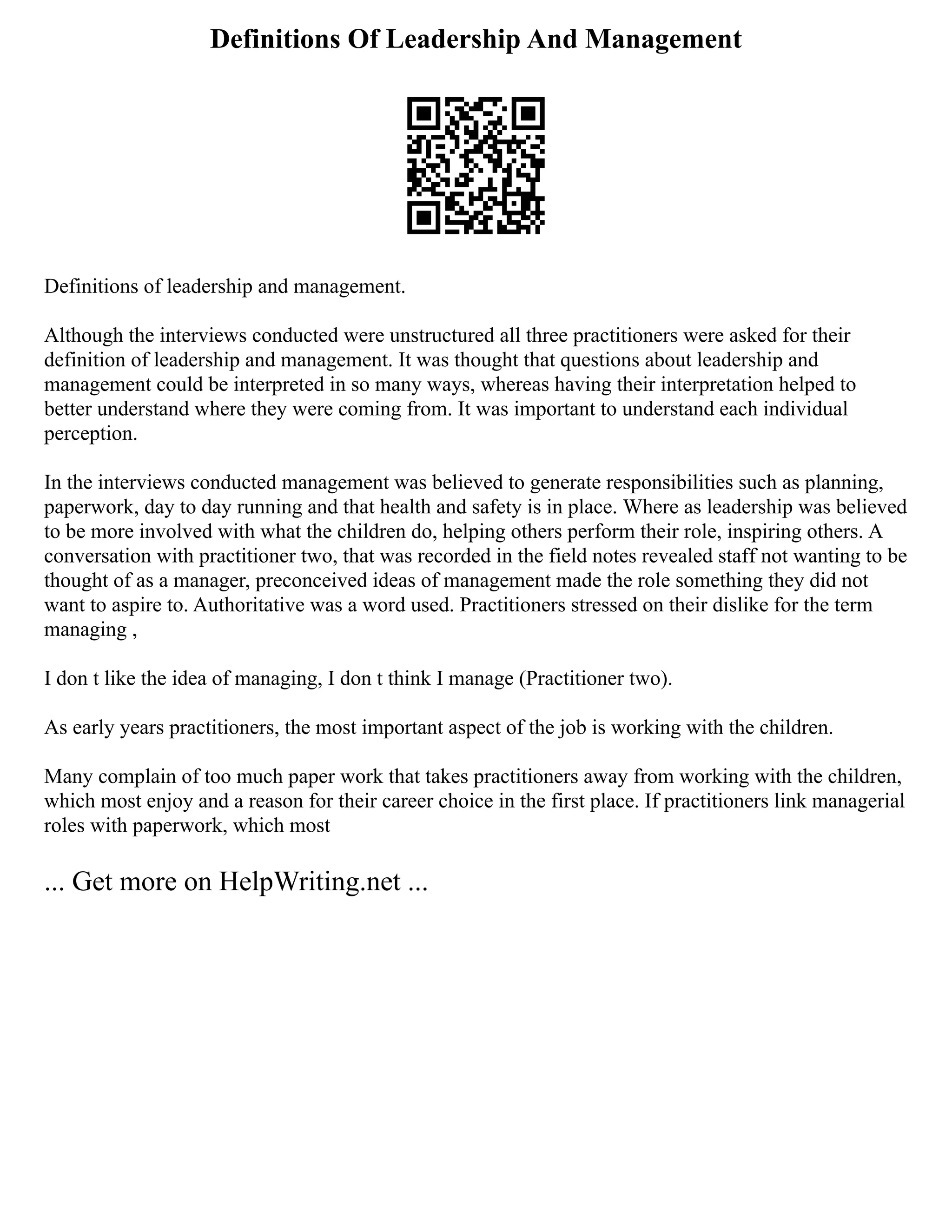 Definitions Of Leadership And Management
Definitions of leadership and management.
Although the interviews conducted were unstructured all three practitioners were asked for their
definition of leadership and management. It was thought that questions about leadership and
management could be interpreted in so many ways, whereas having their interpretation helped to
better understand where they were coming from. It was important to understand each individual
perception.
In the interviews conducted management was believed to generate responsibilities such as planning,
paperwork, day to day running and that health and safety is in place. Where as leadership was believed
to be more involved with what the children do, helping others perform their role, inspiring others. A
conversation with practitioner two, that was recorded in the field notes revealed staff not wanting to be
thought of as a manager, preconceived ideas of management made the role something they did not
want to aspire to. Authoritative was a word used. Practitioners stressed on their dislike for the term
managing ,
I don t like the idea of managing, I don t think I manage (Practitioner two).
As early years practitioners, the most important aspect of the job is working with the children.
Many complain of too much paper work that takes practitioners away from working with the children,
which most enjoy and a reason for their career choice in the first place. If practitioners link managerial
roles with paperwork, which most
... Get more on HelpWriting.net ...
 