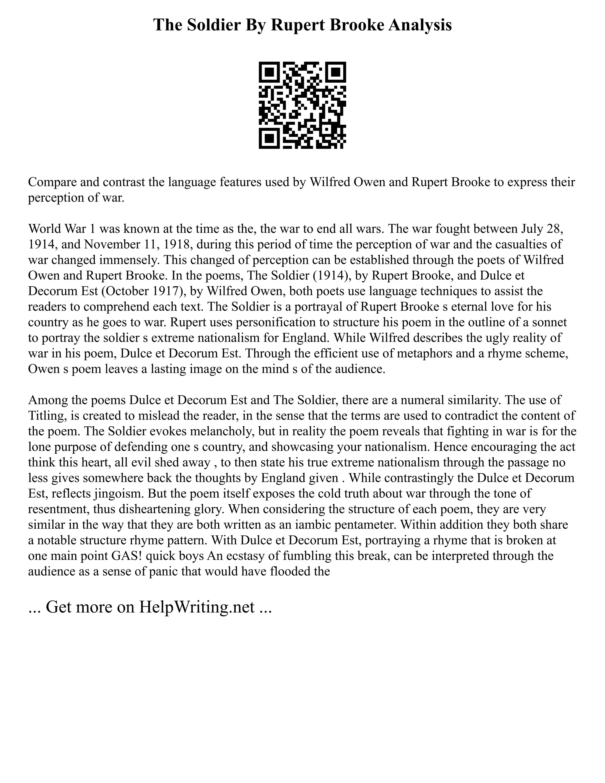 The Soldier By Rupert Brooke Analysis
Compare and contrast the language features used by Wilfred Owen and Rupert Brooke to express their
perception of war.
World War 1 was known at the time as the, the war to end all wars. The war fought between July 28,
1914, and November 11, 1918, during this period of time the perception of war and the casualties of
war changed immensely. This changed of perception can be established through the poets of Wilfred
Owen and Rupert Brooke. In the poems, The Soldier (1914), by Rupert Brooke, and Dulce et
Decorum Est (October 1917), by Wilfred Owen, both poets use language techniques to assist the
readers to comprehend each text. The Soldier is a portrayal of Rupert Brooke s eternal love for his
country as he goes to war. Rupert uses personification to structure his poem in the outline of a sonnet
to portray the soldier s extreme nationalism for England. While Wilfred describes the ugly reality of
war in his poem, Dulce et Decorum Est. Through the efficient use of metaphors and a rhyme scheme,
Owen s poem leaves a lasting image on the mind s of the audience.
Among the poems Dulce et Decorum Est and The Soldier, there are a numeral similarity. The use of
Titling, is created to mislead the reader, in the sense that the terms are used to contradict the content of
the poem. The Soldier evokes melancholy, but in reality the poem reveals that fighting in war is for the
lone purpose of defending one s country, and showcasing your nationalism. Hence encouraging the act
think this heart, all evil shed away , to then state his true extreme nationalism through the passage no
less gives somewhere back the thoughts by England given . While contrastingly the Dulce et Decorum
Est, reflects jingoism. But the poem itself exposes the cold truth about war through the tone of
resentment, thus disheartening glory. When considering the structure of each poem, they are very
similar in the way that they are both written as an iambic pentameter. Within addition they both share
a notable structure rhyme pattern. With Dulce et Decorum Est, portraying a rhyme that is broken at
one main point GAS! quick boys An ecstasy of fumbling this break, can be interpreted through the
audience as a sense of panic that would have flooded the
... Get more on HelpWriting.net ...
 