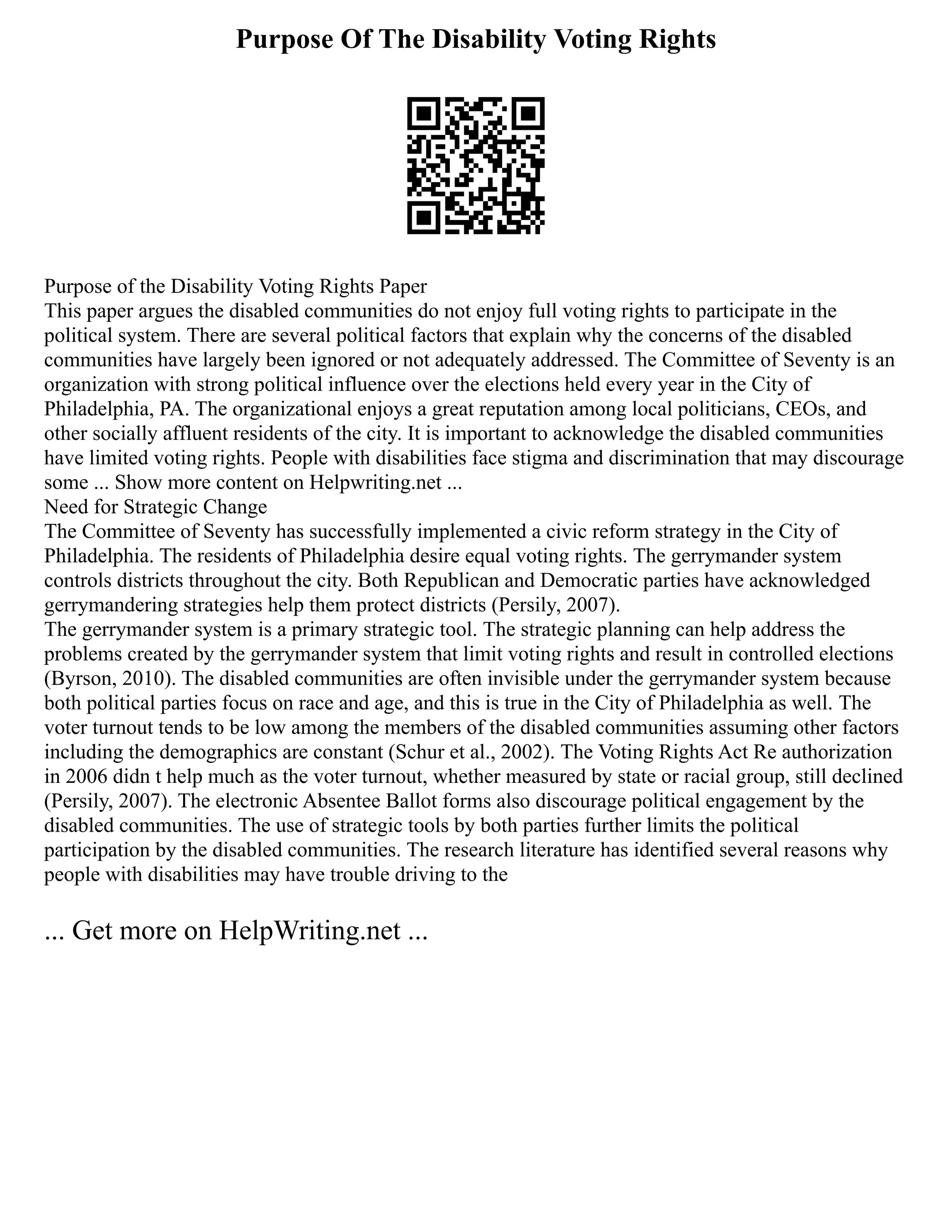 Purpose Of The Disability Voting Rights
Purpose of the Disability Voting Rights Paper
This paper argues the disabled communities do not enjoy full voting rights to participate in the
political system. There are several political factors that explain why the concerns of the disabled
communities have largely been ignored or not adequately addressed. The Committee of Seventy is an
organization with strong political influence over the elections held every year in the City of
Philadelphia, PA. The organizational enjoys a great reputation among local politicians, CEOs, and
other socially affluent residents of the city. It is important to acknowledge the disabled communities
have limited voting rights. People with disabilities face stigma and discrimination that may discourage
some ... Show more content on Helpwriting.net ...
Need for Strategic Change
The Committee of Seventy has successfully implemented a civic reform strategy in the City of
Philadelphia. The residents of Philadelphia desire equal voting rights. The gerrymander system
controls districts throughout the city. Both Republican and Democratic parties have acknowledged
gerrymandering strategies help them protect districts (Persily, 2007).
The gerrymander system is a primary strategic tool. The strategic planning can help address the
problems created by the gerrymander system that limit voting rights and result in controlled elections
(Byrson, 2010). The disabled communities are often invisible under the gerrymander system because
both political parties focus on race and age, and this is true in the City of Philadelphia as well. The
voter turnout tends to be low among the members of the disabled communities assuming other factors
including the demographics are constant (Schur et al., 2002). The Voting Rights Act Re authorization
in 2006 didn t help much as the voter turnout, whether measured by state or racial group, still declined
(Persily, 2007). The electronic Absentee Ballot forms also discourage political engagement by the
disabled communities. The use of strategic tools by both parties further limits the political
participation by the disabled communities. The research literature has identified several reasons why
people with disabilities may have trouble driving to the
... Get more on HelpWriting.net ...
 