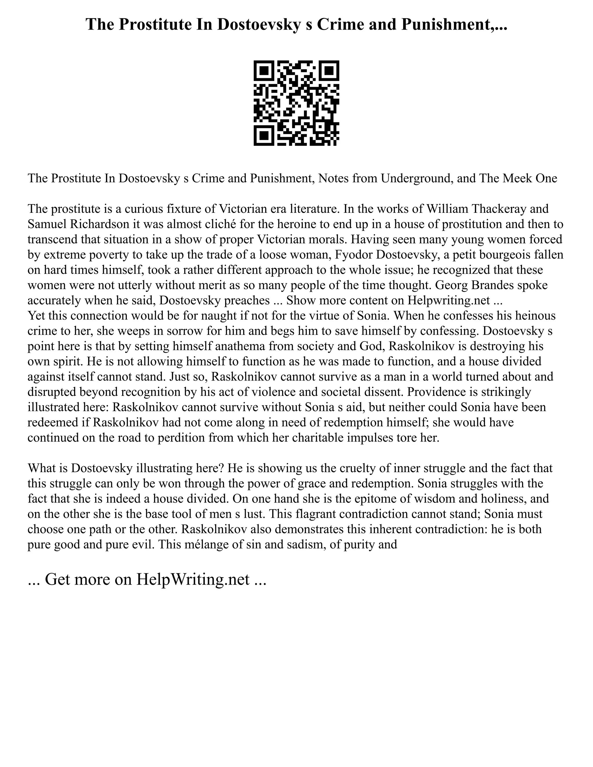 The Prostitute In Dostoevsky s Crime and Punishment,...
The Prostitute In Dostoevsky s Crime and Punishment, Notes from Underground, and The Meek One
The prostitute is a curious fixture of Victorian era literature. In the works of William Thackeray and
Samuel Richardson it was almost cliché for the heroine to end up in a house of prostitution and then to
transcend that situation in a show of proper Victorian morals. Having seen many young women forced
by extreme poverty to take up the trade of a loose woman, Fyodor Dostoevsky, a petit bourgeois fallen
on hard times himself, took a rather different approach to the whole issue; he recognized that these
women were not utterly without merit as so many people of the time thought. Georg Brandes spoke
accurately when he said, Dostoevsky preaches ... Show more content on Helpwriting.net ...
Yet this connection would be for naught if not for the virtue of Sonia. When he confesses his heinous
crime to her, she weeps in sorrow for him and begs him to save himself by confessing. Dostoevsky s
point here is that by setting himself anathema from society and God, Raskolnikov is destroying his
own spirit. He is not allowing himself to function as he was made to function, and a house divided
against itself cannot stand. Just so, Raskolnikov cannot survive as a man in a world turned about and
disrupted beyond recognition by his act of violence and societal dissent. Providence is strikingly
illustrated here: Raskolnikov cannot survive without Sonia s aid, but neither could Sonia have been
redeemed if Raskolnikov had not come along in need of redemption himself; she would have
continued on the road to perdition from which her charitable impulses tore her.
What is Dostoevsky illustrating here? He is showing us the cruelty of inner struggle and the fact that
this struggle can only be won through the power of grace and redemption. Sonia struggles with the
fact that she is indeed a house divided. On one hand she is the epitome of wisdom and holiness, and
on the other she is the base tool of men s lust. This flagrant contradiction cannot stand; Sonia must
choose one path or the other. Raskolnikov also demonstrates this inherent contradiction: he is both
pure good and pure evil. This mélange of sin and sadism, of purity and
... Get more on HelpWriting.net ...
 