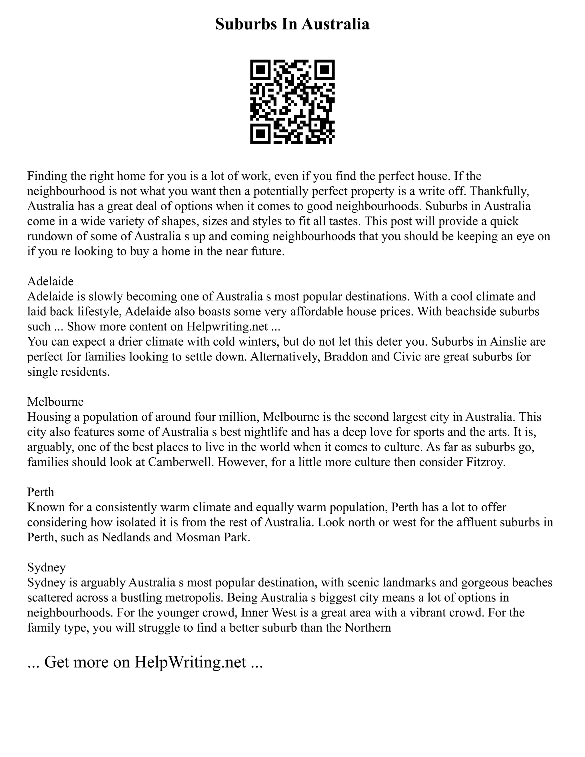 Suburbs In Australia
Finding the right home for you is a lot of work, even if you find the perfect house. If the
neighbourhood is not what you want then a potentially perfect property is a write off. Thankfully,
Australia has a great deal of options when it comes to good neighbourhoods. Suburbs in Australia
come in a wide variety of shapes, sizes and styles to fit all tastes. This post will provide a quick
rundown of some of Australia s up and coming neighbourhoods that you should be keeping an eye on
if you re looking to buy a home in the near future.
Adelaide
Adelaide is slowly becoming one of Australia s most popular destinations. With a cool climate and
laid back lifestyle, Adelaide also boasts some very affordable house prices. With beachside suburbs
such ... Show more content on Helpwriting.net ...
You can expect a drier climate with cold winters, but do not let this deter you. Suburbs in Ainslie are
perfect for families looking to settle down. Alternatively, Braddon and Civic are great suburbs for
single residents.
Melbourne
Housing a population of around four million, Melbourne is the second largest city in Australia. This
city also features some of Australia s best nightlife and has a deep love for sports and the arts. It is,
arguably, one of the best places to live in the world when it comes to culture. As far as suburbs go,
families should look at Camberwell. However, for a little more culture then consider Fitzroy.
Perth
Known for a consistently warm climate and equally warm population, Perth has a lot to offer
considering how isolated it is from the rest of Australia. Look north or west for the affluent suburbs in
Perth, such as Nedlands and Mosman Park.
Sydney
Sydney is arguably Australia s most popular destination, with scenic landmarks and gorgeous beaches
scattered across a bustling metropolis. Being Australia s biggest city means a lot of options in
neighbourhoods. For the younger crowd, Inner West is a great area with a vibrant crowd. For the
family type, you will struggle to find a better suburb than the Northern
... Get more on HelpWriting.net ...
 