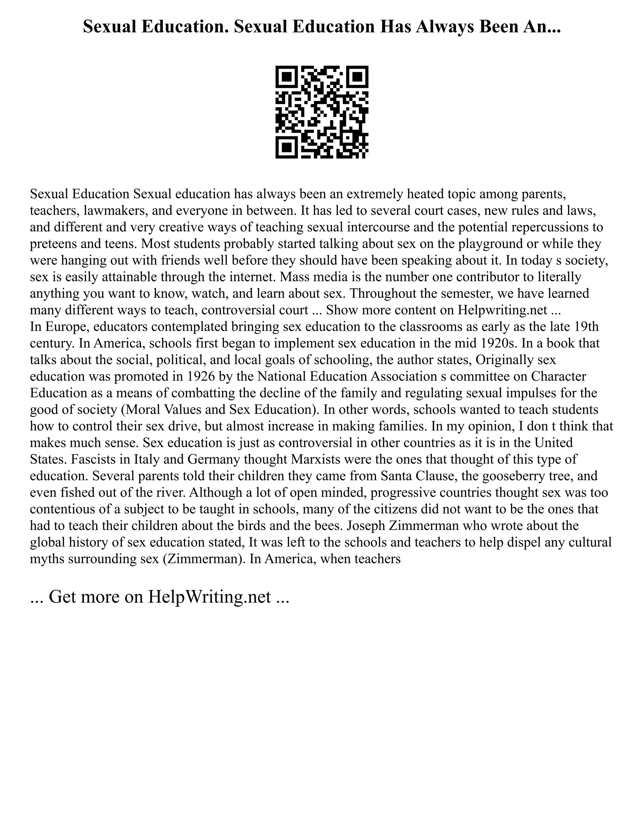 Sexual Education. Sexual Education Has Always Been An...
Sexual Education Sexual education has always been an extremely heated topic among parents,
teachers, lawmakers, and everyone in between. It has led to several court cases, new rules and laws,
and different and very creative ways of teaching sexual intercourse and the potential repercussions to
preteens and teens. Most students probably started talking about sex on the playground or while they
were hanging out with friends well before they should have been speaking about it. In today s society,
sex is easily attainable through the internet. Mass media is the number one contributor to literally
anything you want to know, watch, and learn about sex. Throughout the semester, we have learned
many different ways to teach, controversial court ... Show more content on Helpwriting.net ...
In Europe, educators contemplated bringing sex education to the classrooms as early as the late 19th
century. In America, schools first began to implement sex education in the mid 1920s. In a book that
talks about the social, political, and local goals of schooling, the author states, Originally sex
education was promoted in 1926 by the National Education Association s committee on Character
Education as a means of combatting the decline of the family and regulating sexual impulses for the
good of society (Moral Values and Sex Education). In other words, schools wanted to teach students
how to control their sex drive, but almost increase in making families. In my opinion, I don t think that
makes much sense. Sex education is just as controversial in other countries as it is in the United
States. Fascists in Italy and Germany thought Marxists were the ones that thought of this type of
education. Several parents told their children they came from Santa Clause, the gooseberry tree, and
even fished out of the river. Although a lot of open minded, progressive countries thought sex was too
contentious of a subject to be taught in schools, many of the citizens did not want to be the ones that
had to teach their children about the birds and the bees. Joseph Zimmerman who wrote about the
global history of sex education stated, It was left to the schools and teachers to help dispel any cultural
myths surrounding sex (Zimmerman). In America, when teachers
... Get more on HelpWriting.net ...
 