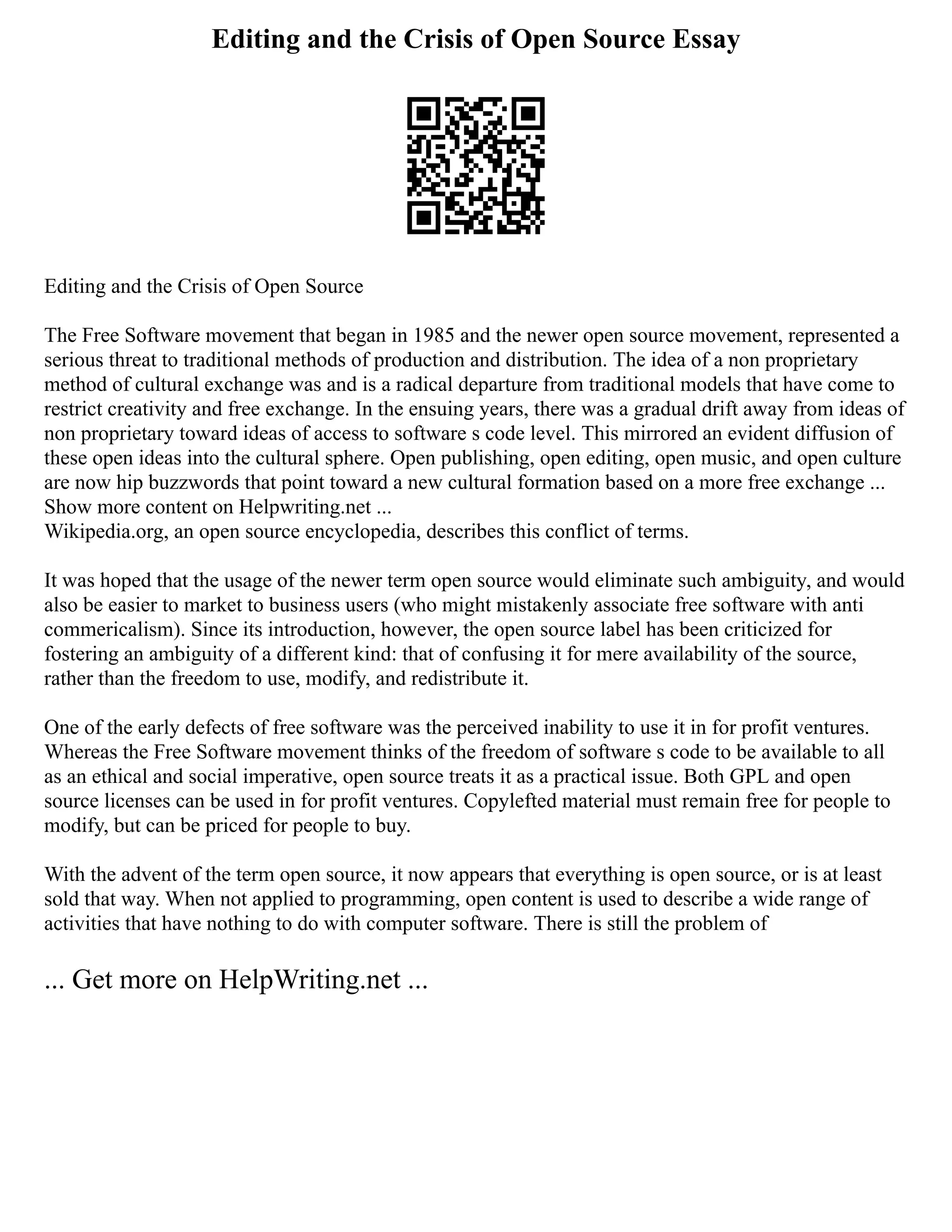Editing and the Crisis of Open Source Essay
Editing and the Crisis of Open Source
The Free Software movement that began in 1985 and the newer open source movement, represented a
serious threat to traditional methods of production and distribution. The idea of a non proprietary
method of cultural exchange was and is a radical departure from traditional models that have come to
restrict creativity and free exchange. In the ensuing years, there was a gradual drift away from ideas of
non proprietary toward ideas of access to software s code level. This mirrored an evident diffusion of
these open ideas into the cultural sphere. Open publishing, open editing, open music, and open culture
are now hip buzzwords that point toward a new cultural formation based on a more free exchange ...
Show more content on Helpwriting.net ...
Wikipedia.org, an open source encyclopedia, describes this conflict of terms.
It was hoped that the usage of the newer term open source would eliminate such ambiguity, and would
also be easier to market to business users (who might mistakenly associate free software with anti
commericalism). Since its introduction, however, the open source label has been criticized for
fostering an ambiguity of a different kind: that of confusing it for mere availability of the source,
rather than the freedom to use, modify, and redistribute it.
One of the early defects of free software was the perceived inability to use it in for profit ventures.
Whereas the Free Software movement thinks of the freedom of software s code to be available to all
as an ethical and social imperative, open source treats it as a practical issue. Both GPL and open
source licenses can be used in for profit ventures. Copylefted material must remain free for people to
modify, but can be priced for people to buy.
With the advent of the term open source, it now appears that everything is open source, or is at least
sold that way. When not applied to programming, open content is used to describe a wide range of
activities that have nothing to do with computer software. There is still the problem of
... Get more on HelpWriting.net ...
 