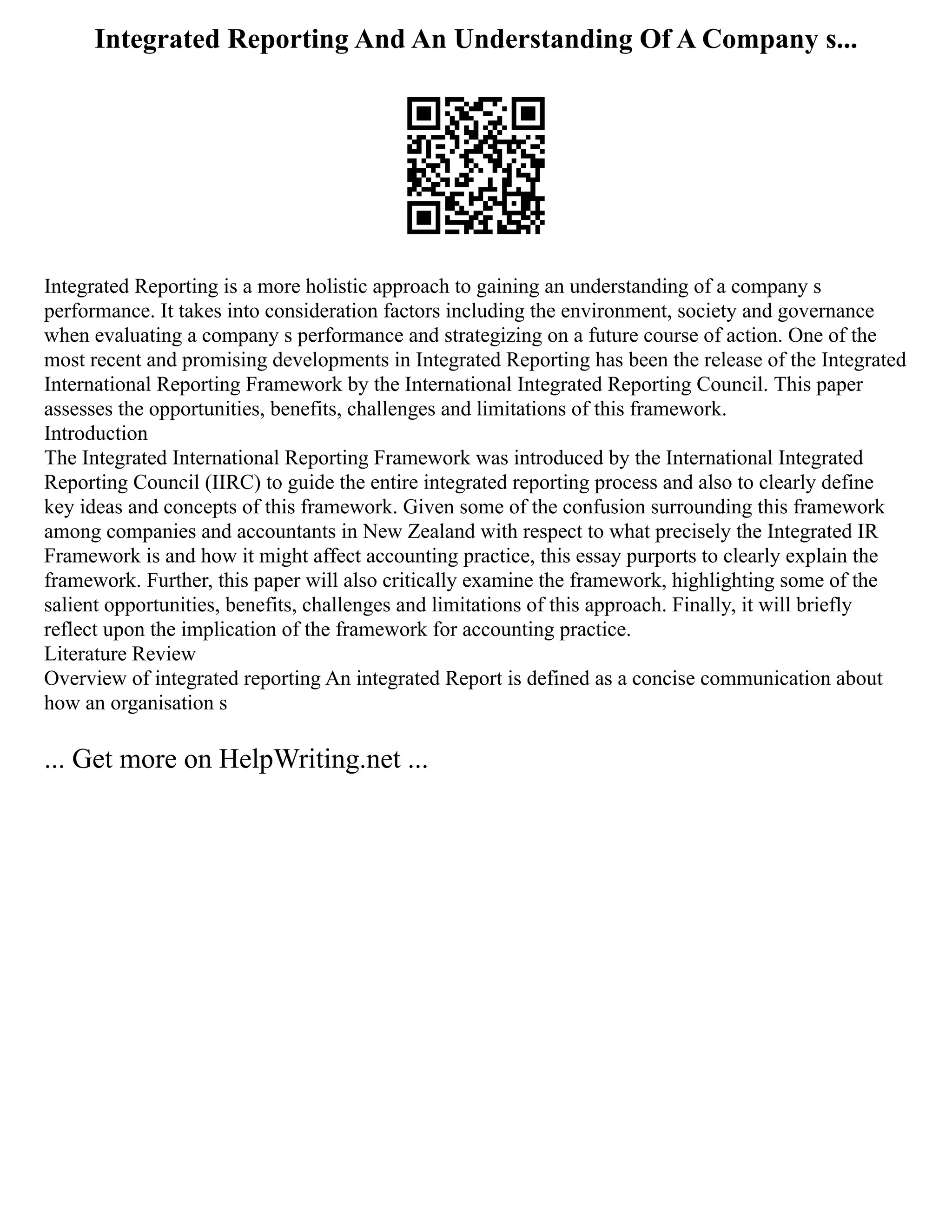Integrated Reporting And An Understanding Of A Company s...
Integrated Reporting is a more holistic approach to gaining an understanding of a company s
performance. It takes into consideration factors including the environment, society and governance
when evaluating a company s performance and strategizing on a future course of action. One of the
most recent and promising developments in Integrated Reporting has been the release of the Integrated
International Reporting Framework by the International Integrated Reporting Council. This paper
assesses the opportunities, benefits, challenges and limitations of this framework.
Introduction
The Integrated International Reporting Framework was introduced by the International Integrated
Reporting Council (IIRC) to guide the entire integrated reporting process and also to clearly define
key ideas and concepts of this framework. Given some of the confusion surrounding this framework
among companies and accountants in New Zealand with respect to what precisely the Integrated IR
Framework is and how it might affect accounting practice, this essay purports to clearly explain the
framework. Further, this paper will also critically examine the framework, highlighting some of the
salient opportunities, benefits, challenges and limitations of this approach. Finally, it will briefly
reflect upon the implication of the framework for accounting practice.
Literature Review
Overview of integrated reporting An integrated Report is defined as a concise communication about
how an organisation s
... Get more on HelpWriting.net ...
 