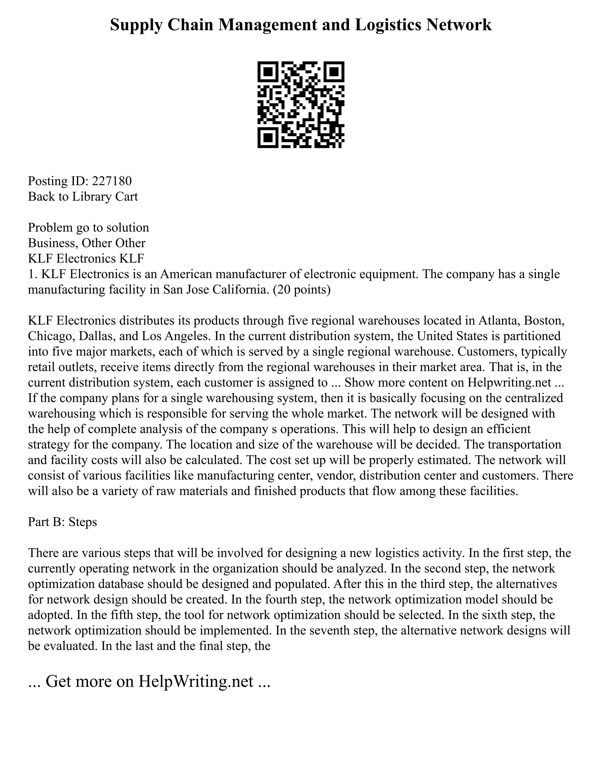 Supply Chain Management and Logistics Network
Posting ID: 227180
Back to Library Cart
Problem go to solution
Business, Other Other
KLF Electronics KLF
1. KLF Electronics is an American manufacturer of electronic equipment. The company has a single
manufacturing facility in San Jose California. (20 points)
KLF Electronics distributes its products through five regional warehouses located in Atlanta, Boston,
Chicago, Dallas, and Los Angeles. In the current distribution system, the United States is partitioned
into five major markets, each of which is served by a single regional warehouse. Customers, typically
retail outlets, receive items directly from the regional warehouses in their market area. That is, in the
current distribution system, each customer is assigned to ... Show more content on Helpwriting.net ...
If the company plans for a single warehousing system, then it is basically focusing on the centralized
warehousing which is responsible for serving the whole market. The network will be designed with
the help of complete analysis of the company s operations. This will help to design an efficient
strategy for the company. The location and size of the warehouse will be decided. The transportation
and facility costs will also be calculated. The cost set up will be properly estimated. The network will
consist of various facilities like manufacturing center, vendor, distribution center and customers. There
will also be a variety of raw materials and finished products that flow among these facilities.
Part B: Steps
There are various steps that will be involved for designing a new logistics activity. In the first step, the
currently operating network in the organization should be analyzed. In the second step, the network
optimization database should be designed and populated. After this in the third step, the alternatives
for network design should be created. In the fourth step, the network optimization model should be
adopted. In the fifth step, the tool for network optimization should be selected. In the sixth step, the
network optimization should be implemented. In the seventh step, the alternative network designs will
be evaluated. In the last and the final step, the
... Get more on HelpWriting.net ...
 
