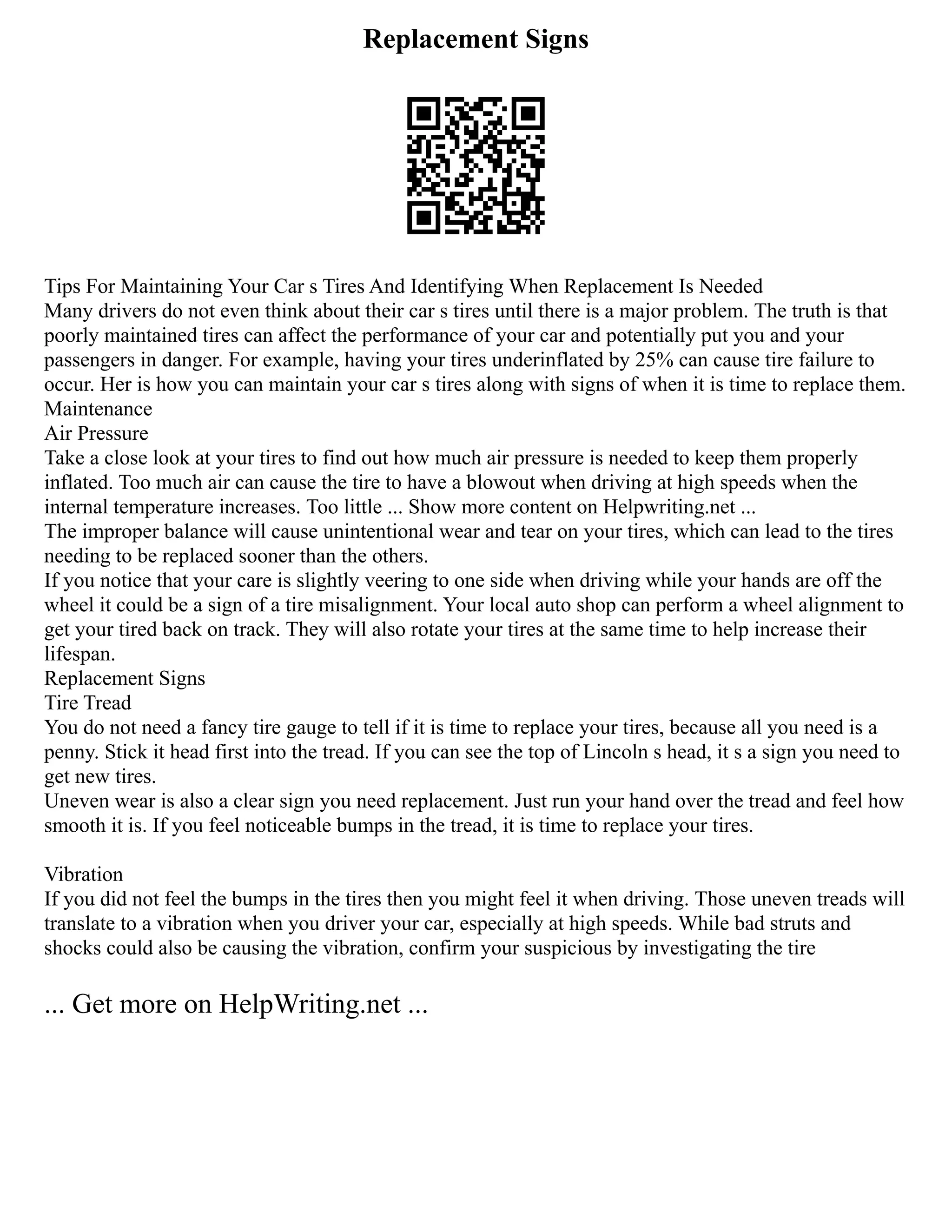 Replacement Signs
Tips For Maintaining Your Car s Tires And Identifying When Replacement Is Needed
Many drivers do not even think about their car s tires until there is a major problem. The truth is that
poorly maintained tires can affect the performance of your car and potentially put you and your
passengers in danger. For example, having your tires underinflated by 25% can cause tire failure to
occur. Her is how you can maintain your car s tires along with signs of when it is time to replace them.
Maintenance
Air Pressure
Take a close look at your tires to find out how much air pressure is needed to keep them properly
inflated. Too much air can cause the tire to have a blowout when driving at high speeds when the
internal temperature increases. Too little ... Show more content on Helpwriting.net ...
The improper balance will cause unintentional wear and tear on your tires, which can lead to the tires
needing to be replaced sooner than the others.
If you notice that your care is slightly veering to one side when driving while your hands are off the
wheel it could be a sign of a tire misalignment. Your local auto shop can perform a wheel alignment to
get your tired back on track. They will also rotate your tires at the same time to help increase their
lifespan.
Replacement Signs
Tire Tread
You do not need a fancy tire gauge to tell if it is time to replace your tires, because all you need is a
penny. Stick it head first into the tread. If you can see the top of Lincoln s head, it s a sign you need to
get new tires.
Uneven wear is also a clear sign you need replacement. Just run your hand over the tread and feel how
smooth it is. If you feel noticeable bumps in the tread, it is time to replace your tires.
Vibration
If you did not feel the bumps in the tires then you might feel it when driving. Those uneven treads will
translate to a vibration when you driver your car, especially at high speeds. While bad struts and
shocks could also be causing the vibration, confirm your suspicious by investigating the tire
... Get more on HelpWriting.net ...
 