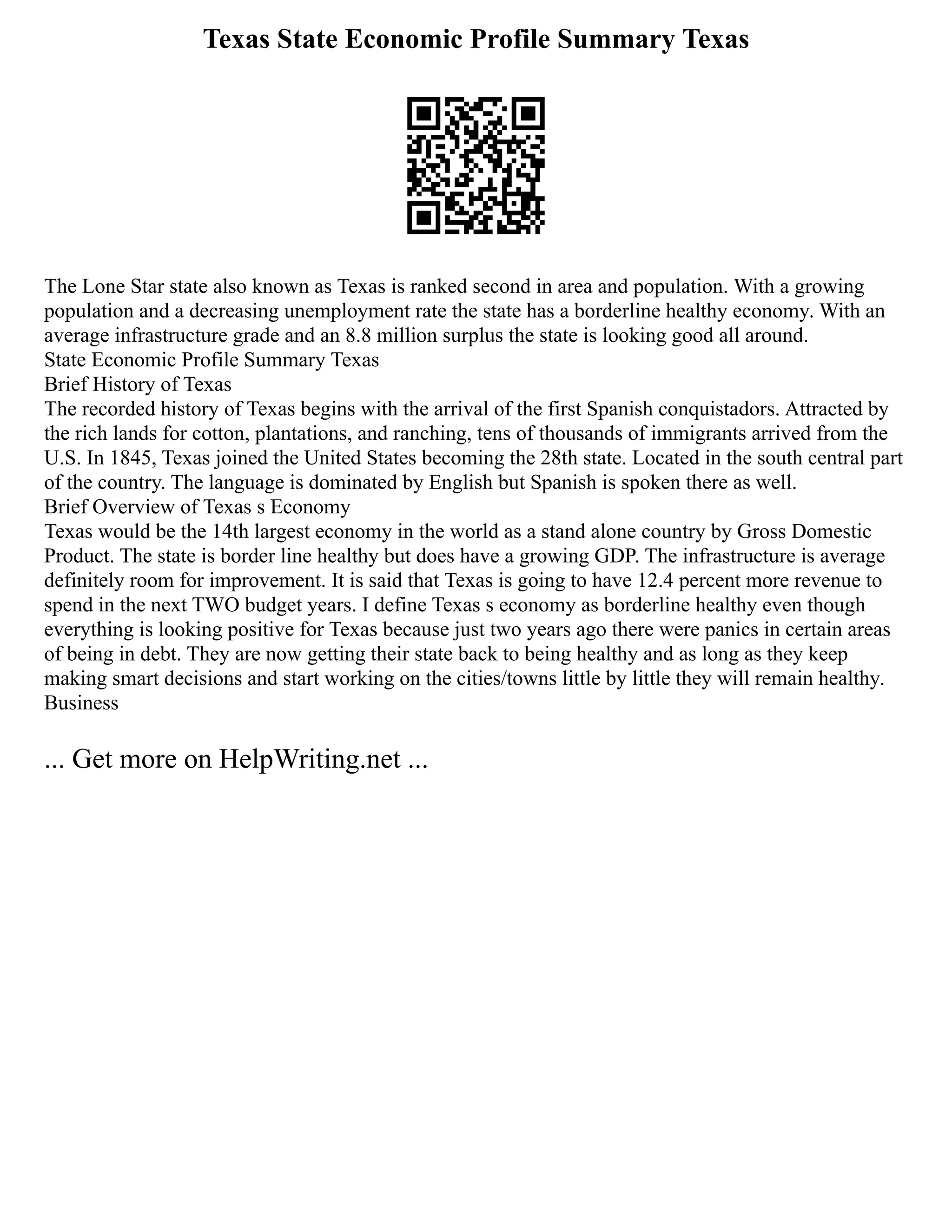 Texas State Economic Profile Summary Texas
The Lone Star state also known as Texas is ranked second in area and population. With a growing
population and a decreasing unemployment rate the state has a borderline healthy economy. With an
average infrastructure grade and an 8.8 million surplus the state is looking good all around.
State Economic Profile Summary Texas
Brief History of Texas
The recorded history of Texas begins with the arrival of the first Spanish conquistadors. Attracted by
the rich lands for cotton, plantations, and ranching, tens of thousands of immigrants arrived from the
U.S. In 1845, Texas joined the United States becoming the 28th state. Located in the south central part
of the country. The language is dominated by English but Spanish is spoken there as well.
Brief Overview of Texas s Economy
Texas would be the 14th largest economy in the world as a stand alone country by Gross Domestic
Product. The state is border line healthy but does have a growing GDP. The infrastructure is average
definitely room for improvement. It is said that Texas is going to have 12.4 percent more revenue to
spend in the next TWO budget years. I define Texas s economy as borderline healthy even though
everything is looking positive for Texas because just two years ago there were panics in certain areas
of being in debt. They are now getting their state back to being healthy and as long as they keep
making smart decisions and start working on the cities/towns little by little they will remain healthy.
Business
... Get more on HelpWriting.net ...
 