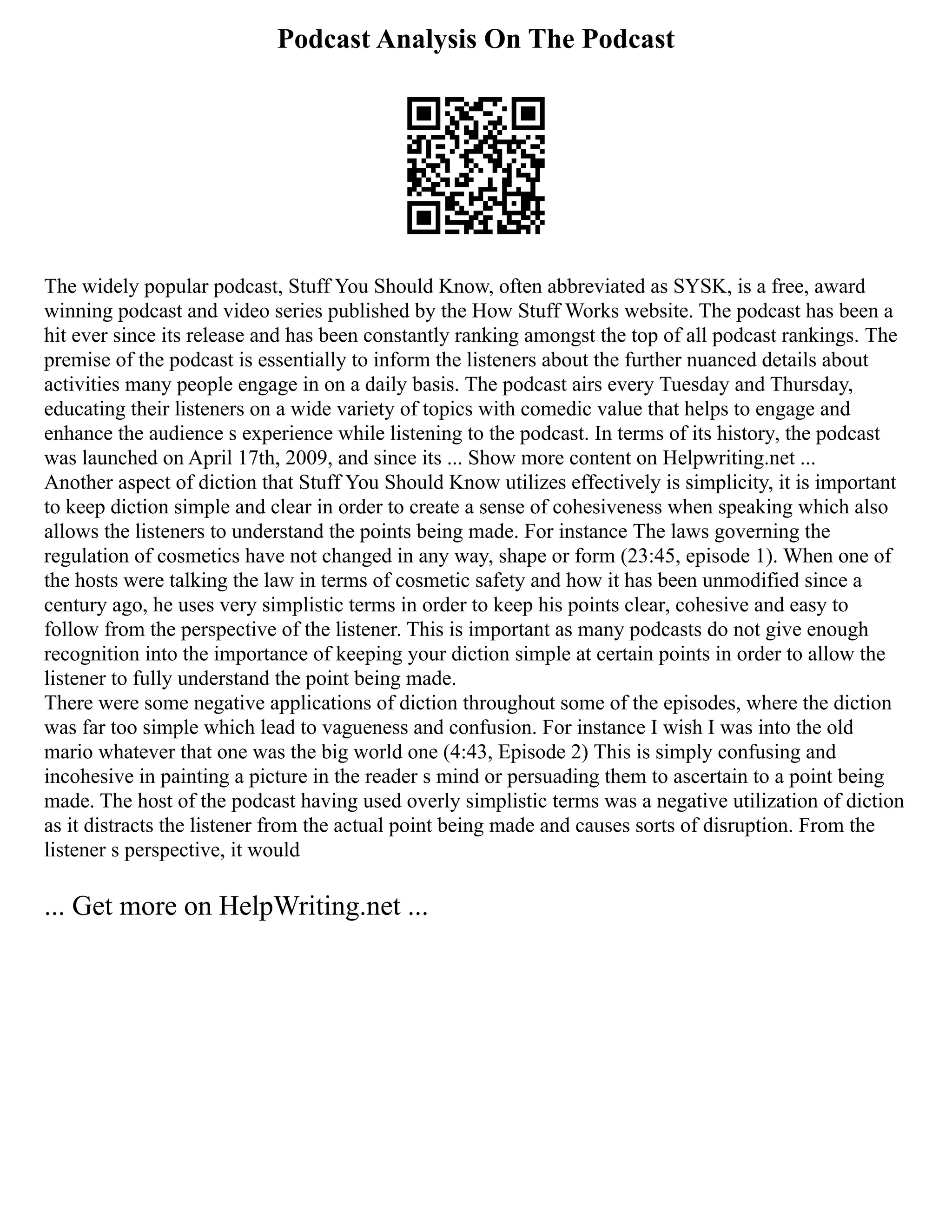 Podcast Analysis On The Podcast
The widely popular podcast, Stuff You Should Know, often abbreviated as SYSK, is a free, award
winning podcast and video series published by the How Stuff Works website. The podcast has been a
hit ever since its release and has been constantly ranking amongst the top of all podcast rankings. The
premise of the podcast is essentially to inform the listeners about the further nuanced details about
activities many people engage in on a daily basis. The podcast airs every Tuesday and Thursday,
educating their listeners on a wide variety of topics with comedic value that helps to engage and
enhance the audience s experience while listening to the podcast. In terms of its history, the podcast
was launched on April 17th, 2009, and since its ... Show more content on Helpwriting.net ...
Another aspect of diction that Stuff You Should Know utilizes effectively is simplicity, it is important
to keep diction simple and clear in order to create a sense of cohesiveness when speaking which also
allows the listeners to understand the points being made. For instance The laws governing the
regulation of cosmetics have not changed in any way, shape or form (23:45, episode 1). When one of
the hosts were talking the law in terms of cosmetic safety and how it has been unmodified since a
century ago, he uses very simplistic terms in order to keep his points clear, cohesive and easy to
follow from the perspective of the listener. This is important as many podcasts do not give enough
recognition into the importance of keeping your diction simple at certain points in order to allow the
listener to fully understand the point being made.
There were some negative applications of diction throughout some of the episodes, where the diction
was far too simple which lead to vagueness and confusion. For instance I wish I was into the old
mario whatever that one was the big world one (4:43, Episode 2) This is simply confusing and
incohesive in painting a picture in the reader s mind or persuading them to ascertain to a point being
made. The host of the podcast having used overly simplistic terms was a negative utilization of diction
as it distracts the listener from the actual point being made and causes sorts of disruption. From the
listener s perspective, it would
... Get more on HelpWriting.net ...
 