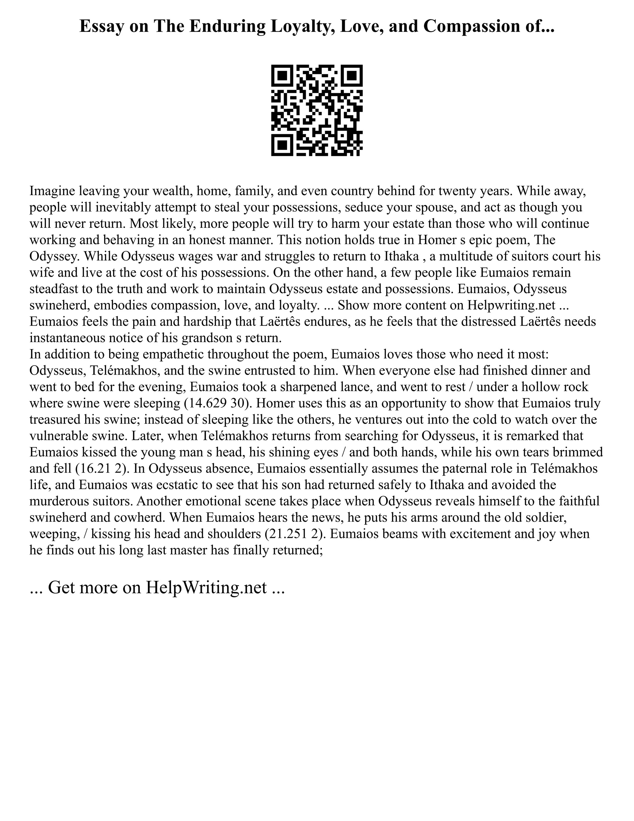 Essay on The Enduring Loyalty, Love, and Compassion of...
Imagine leaving your wealth, home, family, and even country behind for twenty years. While away,
people will inevitably attempt to steal your possessions, seduce your spouse, and act as though you
will never return. Most likely, more people will try to harm your estate than those who will continue
working and behaving in an honest manner. This notion holds true in Homer s epic poem, The
Odyssey. While Odysseus wages war and struggles to return to Ithaka , a multitude of suitors court his
wife and live at the cost of his possessions. On the other hand, a few people like Eumaios remain
steadfast to the truth and work to maintain Odysseus estate and possessions. Eumaios, Odysseus
swineherd, embodies compassion, love, and loyalty. ... Show more content on Helpwriting.net ...
Eumaios feels the pain and hardship that Laërtês endures, as he feels that the distressed Laërtês needs
instantaneous notice of his grandson s return.
In addition to being empathetic throughout the poem, Eumaios loves those who need it most:
Odysseus, Telémakhos, and the swine entrusted to him. When everyone else had finished dinner and
went to bed for the evening, Eumaios took a sharpened lance, and went to rest / under a hollow rock
where swine were sleeping (14.629 30). Homer uses this as an opportunity to show that Eumaios truly
treasured his swine; instead of sleeping like the others, he ventures out into the cold to watch over the
vulnerable swine. Later, when Telémakhos returns from searching for Odysseus, it is remarked that
Eumaios kissed the young man s head, his shining eyes / and both hands, while his own tears brimmed
and fell (16.21 2). In Odysseus absence, Eumaios essentially assumes the paternal role in Telémakhos
life, and Eumaios was ecstatic to see that his son had returned safely to Ithaka and avoided the
murderous suitors. Another emotional scene takes place when Odysseus reveals himself to the faithful
swineherd and cowherd. When Eumaios hears the news, he puts his arms around the old soldier,
weeping, / kissing his head and shoulders (21.251 2). Eumaios beams with excitement and joy when
he finds out his long last master has finally returned;
... Get more on HelpWriting.net ...
 