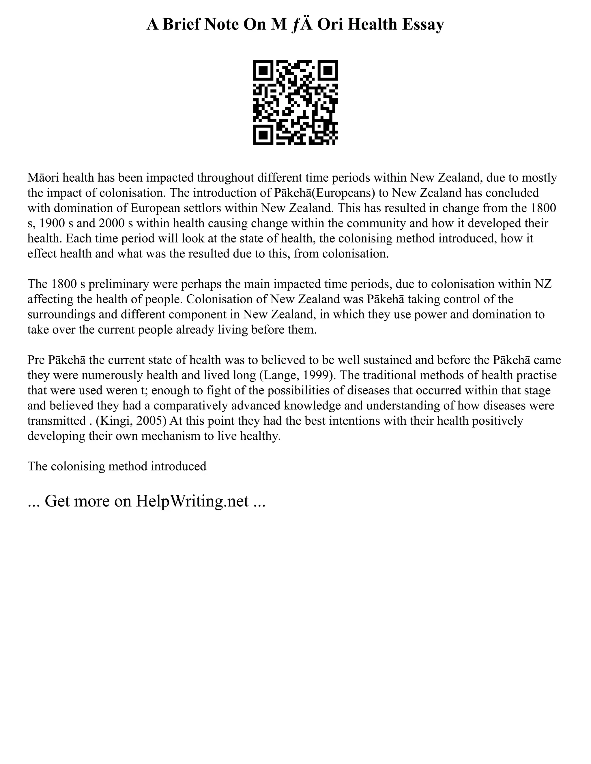 A Brief Note On M ƒÄ Ori Health Essay
Māori health has been impacted throughout different time periods within New Zealand, due to mostly
the impact of colonisation. The introduction of Pākehā(Europeans) to New Zealand has concluded
with domination of European settlors within New Zealand. This has resulted in change from the 1800
s, 1900 s and 2000 s within health causing change within the community and how it developed their
health. Each time period will look at the state of health, the colonising method introduced, how it
effect health and what was the resulted due to this, from colonisation.
The 1800 s preliminary were perhaps the main impacted time periods, due to colonisation within NZ
affecting the health of people. Colonisation of New Zealand was Pākehā taking control of the
surroundings and different component in New Zealand, in which they use power and domination to
take over the current people already living before them.
Pre Pākehā the current state of health was to believed to be well sustained and before the Pākehā came
they were numerously health and lived long (Lange, 1999). The traditional methods of health practise
that were used weren t; enough to fight of the possibilities of diseases that occurred within that stage
and believed they had a comparatively advanced knowledge and understanding of how diseases were
transmitted . (Kingi, 2005) At this point they had the best intentions with their health positively
developing their own mechanism to live healthy.
The colonising method introduced
... Get more on HelpWriting.net ...
 