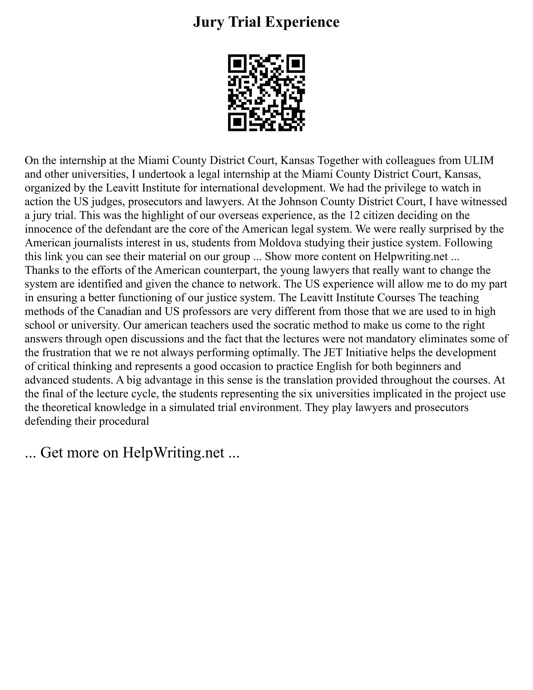 Jury Trial Experience
On the internship at the Miami County District Court, Kansas Together with colleagues from ULIM
and other universities, I undertook a legal internship at the Miami County District Court, Kansas,
organized by the Leavitt Institute for international development. We had the privilege to watch in
action the US judges, prosecutors and lawyers. At the Johnson County District Court, I have witnessed
a jury trial. This was the highlight of our overseas experience, as the 12 citizen deciding on the
innocence of the defendant are the core of the American legal system. We were really surprised by the
American journalists interest in us, students from Moldova studying their justice system. Following
this link you can see their material on our group ... Show more content on Helpwriting.net ...
Thanks to the efforts of the American counterpart, the young lawyers that really want to change the
system are identified and given the chance to network. The US experience will allow me to do my part
in ensuring a better functioning of our justice system. The Leavitt Institute Courses The teaching
methods of the Canadian and US professors are very different from those that we are used to in high
school or university. Our american teachers used the socratic method to make us come to the right
answers through open discussions and the fact that the lectures were not mandatory eliminates some of
the frustration that we re not always performing optimally. The JET Initiative helps the development
of critical thinking and represents a good occasion to practice English for both beginners and
advanced students. A big advantage in this sense is the translation provided throughout the courses. At
the final of the lecture cycle, the students representing the six universities implicated in the project use
the theoretical knowledge in a simulated trial environment. They play lawyers and prosecutors
defending their procedural
... Get more on HelpWriting.net ...
 