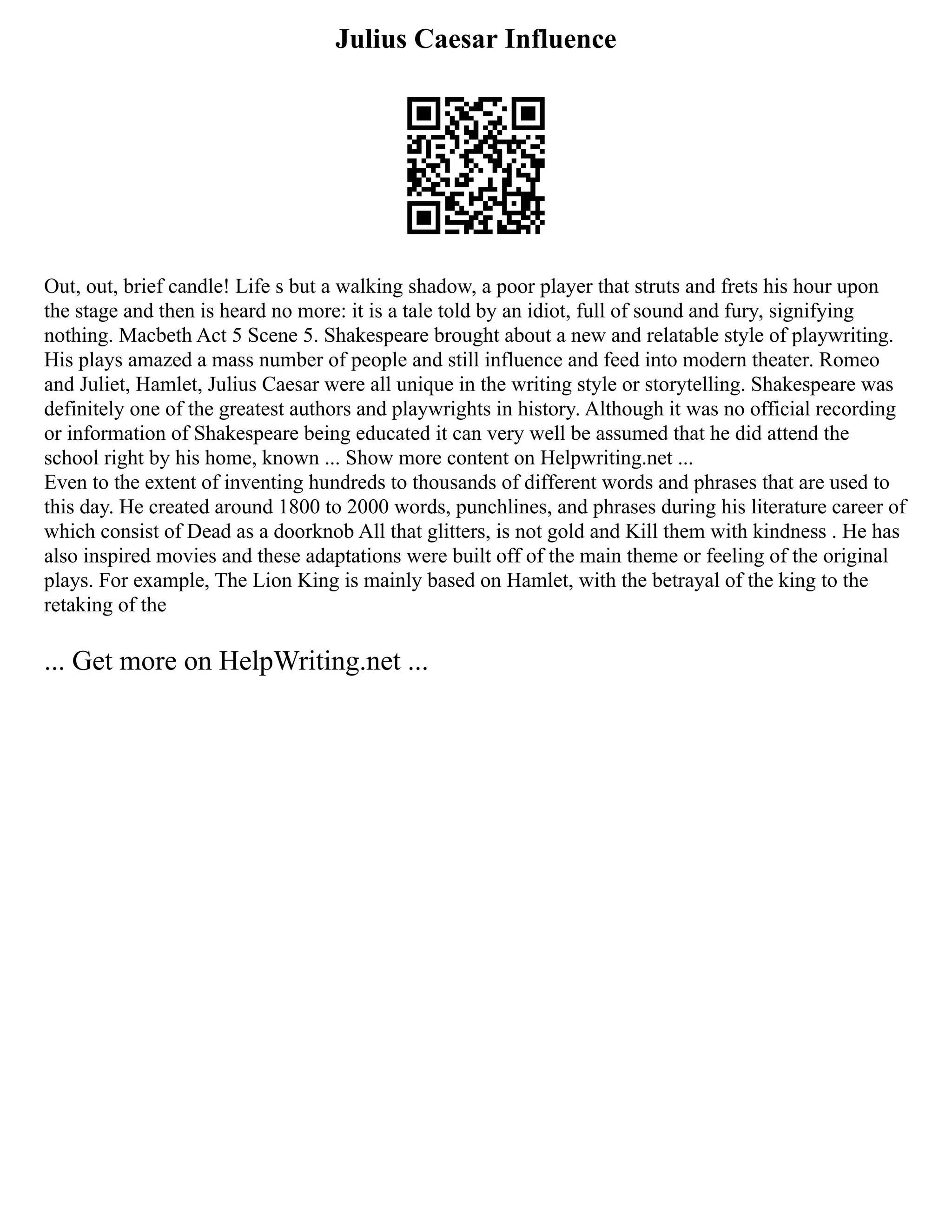 Julius Caesar Influence
Out, out, brief candle! Life s but a walking shadow, a poor player that struts and frets his hour upon
the stage and then is heard no more: it is a tale told by an idiot, full of sound and fury, signifying
nothing. Macbeth Act 5 Scene 5. Shakespeare brought about a new and relatable style of playwriting.
His plays amazed a mass number of people and still influence and feed into modern theater. Romeo
and Juliet, Hamlet, Julius Caesar were all unique in the writing style or storytelling. Shakespeare was
definitely one of the greatest authors and playwrights in history. Although it was no official recording
or information of Shakespeare being educated it can very well be assumed that he did attend the
school right by his home, known ... Show more content on Helpwriting.net ...
Even to the extent of inventing hundreds to thousands of different words and phrases that are used to
this day. He created around 1800 to 2000 words, punchlines, and phrases during his literature career of
which consist of Dead as a doorknob All that glitters, is not gold and Kill them with kindness . He has
also inspired movies and these adaptations were built off of the main theme or feeling of the original
plays. For example, The Lion King is mainly based on Hamlet, with the betrayal of the king to the
retaking of the
... Get more on HelpWriting.net ...
 