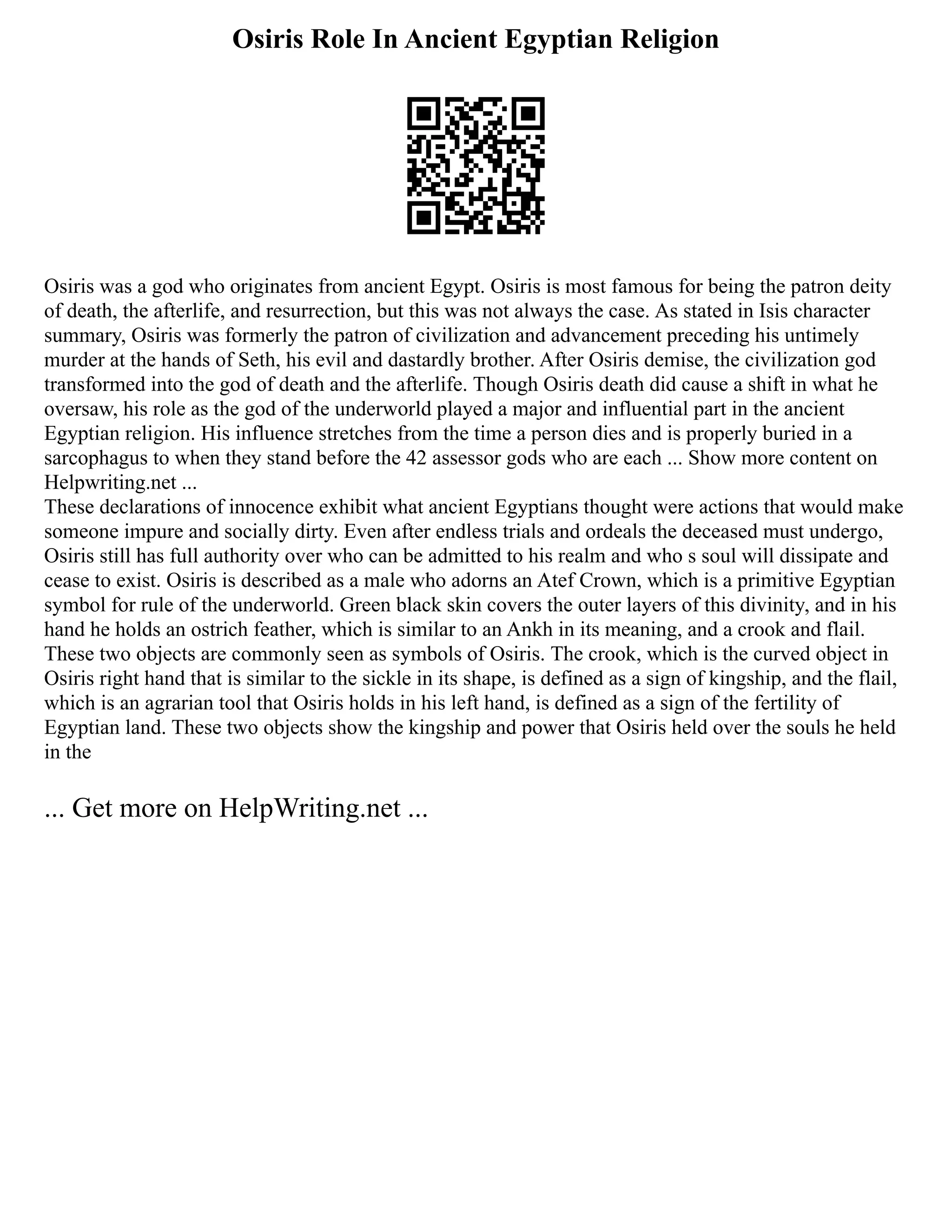 Osiris Role In Ancient Egyptian Religion
Osiris was a god who originates from ancient Egypt. Osiris is most famous for being the patron deity
of death, the afterlife, and resurrection, but this was not always the case. As stated in Isis character
summary, Osiris was formerly the patron of civilization and advancement preceding his untimely
murder at the hands of Seth, his evil and dastardly brother. After Osiris demise, the civilization god
transformed into the god of death and the afterlife. Though Osiris death did cause a shift in what he
oversaw, his role as the god of the underworld played a major and influential part in the ancient
Egyptian religion. His influence stretches from the time a person dies and is properly buried in a
sarcophagus to when they stand before the 42 assessor gods who are each ... Show more content on
Helpwriting.net ...
These declarations of innocence exhibit what ancient Egyptians thought were actions that would make
someone impure and socially dirty. Even after endless trials and ordeals the deceased must undergo,
Osiris still has full authority over who can be admitted to his realm and who s soul will dissipate and
cease to exist. Osiris is described as a male who adorns an Atef Crown, which is a primitive Egyptian
symbol for rule of the underworld. Green black skin covers the outer layers of this divinity, and in his
hand he holds an ostrich feather, which is similar to an Ankh in its meaning, and a crook and flail.
These two objects are commonly seen as symbols of Osiris. The crook, which is the curved object in
Osiris right hand that is similar to the sickle in its shape, is defined as a sign of kingship, and the flail,
which is an agrarian tool that Osiris holds in his left hand, is defined as a sign of the fertility of
Egyptian land. These two objects show the kingship and power that Osiris held over the souls he held
in the
... Get more on HelpWriting.net ...
 