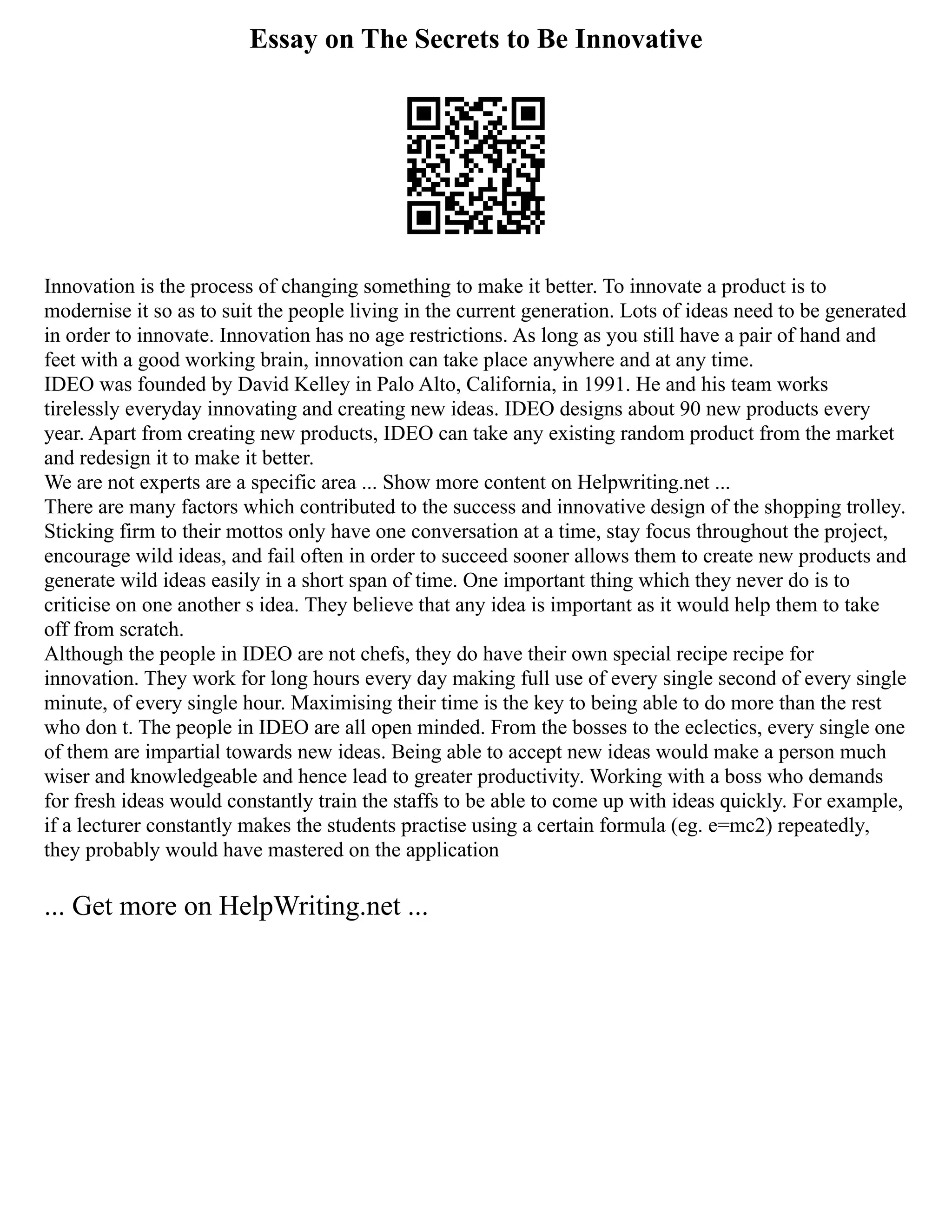 Essay on The Secrets to Be Innovative
Innovation is the process of changing something to make it better. To innovate a product is to
modernise it so as to suit the people living in the current generation. Lots of ideas need to be generated
in order to innovate. Innovation has no age restrictions. As long as you still have a pair of hand and
feet with a good working brain, innovation can take place anywhere and at any time.
IDEO was founded by David Kelley in Palo Alto, California, in 1991. He and his team works
tirelessly everyday innovating and creating new ideas. IDEO designs about 90 new products every
year. Apart from creating new products, IDEO can take any existing random product from the market
and redesign it to make it better.
We are not experts are a specific area ... Show more content on Helpwriting.net ...
There are many factors which contributed to the success and innovative design of the shopping trolley.
Sticking firm to their mottos only have one conversation at a time, stay focus throughout the project,
encourage wild ideas, and fail often in order to succeed sooner allows them to create new products and
generate wild ideas easily in a short span of time. One important thing which they never do is to
criticise on one another s idea. They believe that any idea is important as it would help them to take
off from scratch.
Although the people in IDEO are not chefs, they do have their own special recipe recipe for
innovation. They work for long hours every day making full use of every single second of every single
minute, of every single hour. Maximising their time is the key to being able to do more than the rest
who don t. The people in IDEO are all open minded. From the bosses to the eclectics, every single one
of them are impartial towards new ideas. Being able to accept new ideas would make a person much
wiser and knowledgeable and hence lead to greater productivity. Working with a boss who demands
for fresh ideas would constantly train the staffs to be able to come up with ideas quickly. For example,
if a lecturer constantly makes the students practise using a certain formula (eg. e=mc2) repeatedly,
they probably would have mastered on the application
... Get more on HelpWriting.net ...
 