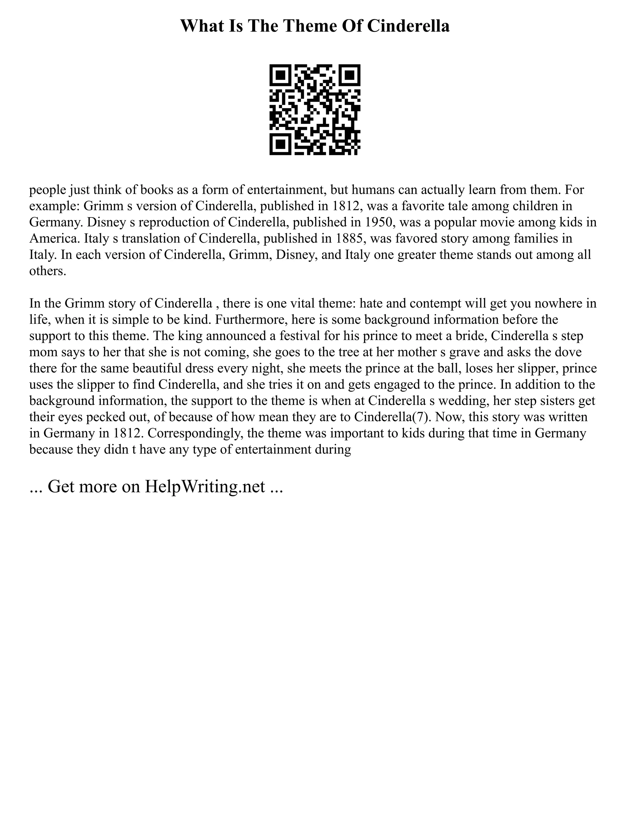 What Is The Theme Of Cinderella
people just think of books as a form of entertainment, but humans can actually learn from them. For
example: Grimm s version of Cinderella, published in 1812, was a favorite tale among children in
Germany. Disney s reproduction of Cinderella, published in 1950, was a popular movie among kids in
America. Italy s translation of Cinderella, published in 1885, was favored story among families in
Italy. In each version of Cinderella, Grimm, Disney, and Italy one greater theme stands out among all
others.
In the Grimm story of Cinderella , there is one vital theme: hate and contempt will get you nowhere in
life, when it is simple to be kind. Furthermore, here is some background information before the
support to this theme. The king announced a festival for his prince to meet a bride, Cinderella s step
mom says to her that she is not coming, she goes to the tree at her mother s grave and asks the dove
there for the same beautiful dress every night, she meets the prince at the ball, loses her slipper, prince
uses the slipper to find Cinderella, and she tries it on and gets engaged to the prince. In addition to the
background information, the support to the theme is when at Cinderella s wedding, her step sisters get
their eyes pecked out, of because of how mean they are to Cinderella(7). Now, this story was written
in Germany in 1812. Correspondingly, the theme was important to kids during that time in Germany
because they didn t have any type of entertainment during
... Get more on HelpWriting.net ...
 