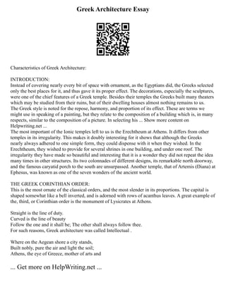 Greek Architecture Essay
Characteristics of Greek Architecture:
INTRODUCTION:
Instead of covering nearly every bit of space with ornament, as the Egyptians did, the Greeks selected
only the best places for it, and thus gave it its proper effect. The decorations, especially the sculptures,
were one of the chief features of a Greek temple. Besides their temples the Greeks built many theaters
which may be studied from their ruins, but of their dwelling houses almost nothing remains to us.
The Greek style is noted for the repose, harmony, and proportion of its effect. These are terms we
might use in speaking of a painting, but they relate to the composition of a building which is, in many
respects, similar to the composition of a picture. In selecting his ... Show more content on
Helpwriting.net ...
The most important of the Ionic temples left to us is the Erechtheum at Athens. It differs from other
temples in its irregularity. This makes it doubly interesting for it shows that although the Greeks
nearly always adhered to one simple form, they could dispense with it when they wished. In the
Erechtheum, they wished to provide for several shrines in one building, and under one roof. The
irregularity they have made so beautiful and interesting that it is a wonder they did not repeat the idea
many times in other structures. Its two colonnades of different designs, its remarkable north doorway,
and the famous caryatid porch to the south are unsurpassed. Another temple, that of Artemis (Diana) at
Ephesus, was known as one of the seven wonders of the ancient world.
THE GREEK CORINTHIAN ORDER:
This is the most ornate of the classical orders, and the most slender in its proportions. The capital is
shaped somewhat like a bell inverted, and is adorned with rows of acanthus leaves. A great example of
the, third, or Corinthian order is the monument of Lysicrates at Athens.
Straight is the line of duty.
Curved is the line of beauty
Follow the one and it shall be; The other shall always follow thee.
For such reasons, Greek architecture was called Intellectual .
Where on the Aegean shore a city stands,
Built nobly, pure the air and light the soil;
Athens, the eye of Greece, mother of arts and
... Get more on HelpWriting.net ...
 