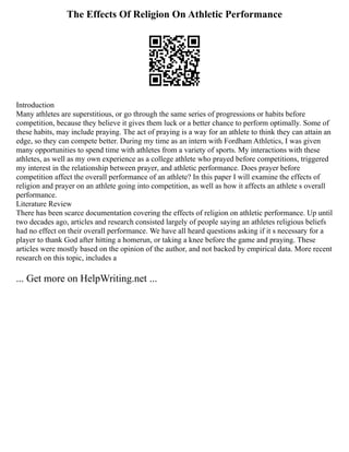 The Effects Of Religion On Athletic Performance
Introduction
Many athletes are superstitious, or go through the same series of progressions or habits before
competition, because they believe it gives them luck or a better chance to perform optimally. Some of
these habits, may include praying. The act of praying is a way for an athlete to think they can attain an
edge, so they can compete better. During my time as an intern with Fordham Athletics, I was given
many opportunities to spend time with athletes from a variety of sports. My interactions with these
athletes, as well as my own experience as a college athlete who prayed before competitions, triggered
my interest in the relationship between prayer, and athletic performance. Does prayer before
competition affect the overall performance of an athlete? In this paper I will examine the effects of
religion and prayer on an athlete going into competition, as well as how it affects an athlete s overall
performance.
Literature Review
There has been scarce documentation covering the effects of religion on athletic performance. Up until
two decades ago, articles and research consisted largely of people saying an athletes religious beliefs
had no effect on their overall performance. We have all heard questions asking if it s necessary for a
player to thank God after hitting a homerun, or taking a knee before the game and praying. These
articles were mostly based on the opinion of the author, and not backed by empirical data. More recent
research on this topic, includes a
... Get more on HelpWriting.net ...
 