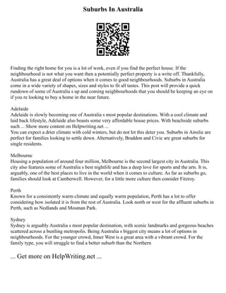 Suburbs In Australia
Finding the right home for you is a lot of work, even if you find the perfect house. If the
neighbourhood is not what you want then a potentially perfect property is a write off. Thankfully,
Australia has a great deal of options when it comes to good neighbourhoods. Suburbs in Australia
come in a wide variety of shapes, sizes and styles to fit all tastes. This post will provide a quick
rundown of some of Australia s up and coming neighbourhoods that you should be keeping an eye on
if you re looking to buy a home in the near future.
Adelaide
Adelaide is slowly becoming one of Australia s most popular destinations. With a cool climate and
laid back lifestyle, Adelaide also boasts some very affordable house prices. With beachside suburbs
such ... Show more content on Helpwriting.net ...
You can expect a drier climate with cold winters, but do not let this deter you. Suburbs in Ainslie are
perfect for families looking to settle down. Alternatively, Braddon and Civic are great suburbs for
single residents.
Melbourne
Housing a population of around four million, Melbourne is the second largest city in Australia. This
city also features some of Australia s best nightlife and has a deep love for sports and the arts. It is,
arguably, one of the best places to live in the world when it comes to culture. As far as suburbs go,
families should look at Camberwell. However, for a little more culture then consider Fitzroy.
Perth
Known for a consistently warm climate and equally warm population, Perth has a lot to offer
considering how isolated it is from the rest of Australia. Look north or west for the affluent suburbs in
Perth, such as Nedlands and Mosman Park.
Sydney
Sydney is arguably Australia s most popular destination, with scenic landmarks and gorgeous beaches
scattered across a bustling metropolis. Being Australia s biggest city means a lot of options in
neighbourhoods. For the younger crowd, Inner West is a great area with a vibrant crowd. For the
family type, you will struggle to find a better suburb than the Northern
... Get more on HelpWriting.net ...
 