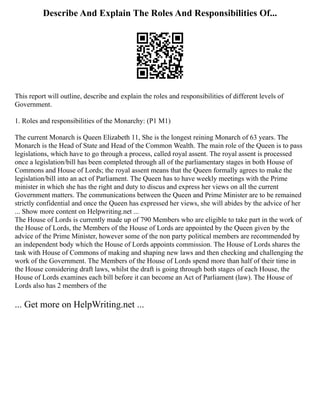 Describe And Explain The Roles And Responsibilities Of...
This report will outline, describe and explain the roles and responsibilities of different levels of
Government.
1. Roles and responsibilities of the Monarchy: (P1 M1)
The current Monarch is Queen Elizabeth 11, She is the longest reining Monarch of 63 years. The
Monarch is the Head of State and Head of the Common Wealth. The main role of the Queen is to pass
legislations, which have to go through a process, called royal assent. The royal assent is processed
once a legislation/bill has been completed through all of the parliamentary stages in both House of
Commons and House of Lords; the royal assent means that the Queen formally agrees to make the
legislation/bill into an act of Parliament. The Queen has to have weekly meetings with the Prime
minister in which she has the right and duty to discus and express her views on all the current
Government matters. The communications between the Queen and Prime Minister are to be remained
strictly confidential and once the Queen has expressed her views, she will abides by the advice of her
... Show more content on Helpwriting.net ...
The House of Lords is currently made up of 790 Members who are eligible to take part in the work of
the House of Lords, the Members of the House of Lords are appointed by the Queen given by the
advice of the Prime Minister, however some of the non party political members are recommended by
an independent body which the House of Lords appoints commission. The House of Lords shares the
task with House of Commons of making and shaping new laws and then checking and challenging the
work of the Government. The Members of the House of Lords spend more than half of their time in
the House considering draft laws, whilst the draft is going through both stages of each House, the
House of Lords examines each bill before it can become an Act of Parliament (law). The House of
Lords also has 2 members of the
... Get more on HelpWriting.net ...
 