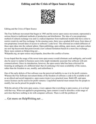 Editing and the Crisis of Open Source Essay
Editing and the Crisis of Open Source
The Free Software movement that began in 1985 and the newer open source movement, represented a
serious threat to traditional methods of production and distribution. The idea of a non proprietary
method of cultural exchange was and is a radical departure from traditional models that have come to
restrict creativity and free exchange. In the ensuing years, there was a gradual drift away from ideas of
non proprietary toward ideas of access to software s code level. This mirrored an evident diffusion of
these open ideas into the cultural sphere. Open publishing, open editing, open music, and open culture
are now hip buzzwords that point toward a new cultural formation based on a more free exchange ...
Show more content on Helpwriting.net ...
Wikipedia.org, an open source encyclopedia, describes this conflict of terms.
It was hoped that the usage of the newer term open source would eliminate such ambiguity, and would
also be easier to market to business users (who might mistakenly associate free software with anti
commericalism). Since its introduction, however, the open source label has been criticized for
fostering an ambiguity of a different kind: that of confusing it for mere availability of the source,
rather than the freedom to use, modify, and redistribute it.
One of the early defects of free software was the perceived inability to use it in for profit ventures.
Whereas the Free Software movement thinks of the freedom of software s code to be available to all
as an ethical and social imperative, open source treats it as a practical issue. Both GPL and open
source licenses can be used in for profit ventures. Copylefted material must remain free for people to
modify, but can be priced for people to buy.
With the advent of the term open source, it now appears that everything is open source, or is at least
sold that way. When not applied to programming, open content is used to describe a wide range of
activities that have nothing to do with computer software. There is still the problem of
... Get more on HelpWriting.net ...
 