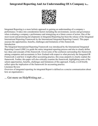 Integrated Reporting And An Understanding Of A Company s...
Integrated Reporting is a more holistic approach to gaining an understanding of a company s
performance. It takes into consideration factors including the environment, society and governance
when evaluating a company s performance and strategizing on a future course of action. One of the
most recent and promising developments in Integrated Reporting has been the release of the Integrated
International Reporting Framework by the International Integrated Reporting Council. This paper
assesses the opportunities, benefits, challenges and limitations of this framework.
Introduction
The Integrated International Reporting Framework was introduced by the International Integrated
Reporting Council (IIRC) to guide the entire integrated reporting process and also to clearly define
key ideas and concepts of this framework. Given some of the confusion surrounding this framework
among companies and accountants in New Zealand with respect to what precisely the Integrated IR
Framework is and how it might affect accounting practice, this essay purports to clearly explain the
framework. Further, this paper will also critically examine the framework, highlighting some of the
salient opportunities, benefits, challenges and limitations of this approach. Finally, it will briefly
reflect upon the implication of the framework for accounting practice.
Literature Review
Overview of integrated reporting An integrated Report is defined as a concise communication about
how an organisation s
... Get more on HelpWriting.net ...
 