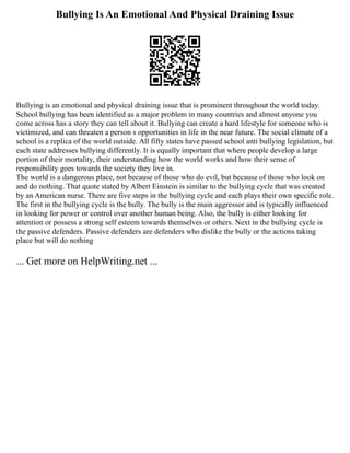 Bullying Is An Emotional And Physical Draining Issue
Bullying is an emotional and physical draining issue that is prominent throughout the world today.
School bullying has been identified as a major problem in many countries and almost anyone you
come across has a story they can tell about it. Bullying can create a hard lifestyle for someone who is
victimized, and can threaten a person s opportunities in life in the near future. The social climate of a
school is a replica of the world outside. All fifty states have passed school anti bullying legislation, but
each state addresses bullying differently. It is equally important that where people develop a large
portion of their mortality, their understanding how the world works and how their sense of
responsibility goes towards the society they live in.
The world is a dangerous place, not because of those who do evil, but because of those who look on
and do nothing. That quote stated by Albert Einstein is similar to the bullying cycle that was created
by an American nurse. There are five steps in the bullying cycle and each plays their own specific role.
The first in the bullying cycle is the bully. The bully is the main aggressor and is typically influenced
in looking for power or control over another human being. Also, the bully is either looking for
attention or possess a strong self esteem towards themselves or others. Next in the bullying cycle is
the passive defenders. Passive defenders are defenders who dislike the bully or the actions taking
place but will do nothing
... Get more on HelpWriting.net ...
 