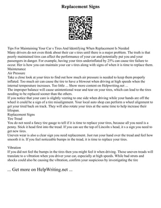 Replacement Signs
Tips For Maintaining Your Car s Tires And Identifying When Replacement Is Needed
Many drivers do not even think about their car s tires until there is a major problem. The truth is that
poorly maintained tires can affect the performance of your car and potentially put you and your
passengers in danger. For example, having your tires underinflated by 25% can cause tire failure to
occur. Her is how you can maintain your car s tires along with signs of when it is time to replace them.
Maintenance
Air Pressure
Take a close look at your tires to find out how much air pressure is needed to keep them properly
inflated. Too much air can cause the tire to have a blowout when driving at high speeds when the
internal temperature increases. Too little ... Show more content on Helpwriting.net ...
The improper balance will cause unintentional wear and tear on your tires, which can lead to the tires
needing to be replaced sooner than the others.
If you notice that your care is slightly veering to one side when driving while your hands are off the
wheel it could be a sign of a tire misalignment. Your local auto shop can perform a wheel alignment to
get your tired back on track. They will also rotate your tires at the same time to help increase their
lifespan.
Replacement Signs
Tire Tread
You do not need a fancy tire gauge to tell if it is time to replace your tires, because all you need is a
penny. Stick it head first into the tread. If you can see the top of Lincoln s head, it s a sign you need to
get new tires.
Uneven wear is also a clear sign you need replacement. Just run your hand over the tread and feel how
smooth it is. If you feel noticeable bumps in the tread, it is time to replace your tires.
Vibration
If you did not feel the bumps in the tires then you might feel it when driving. Those uneven treads will
translate to a vibration when you driver your car, especially at high speeds. While bad struts and
shocks could also be causing the vibration, confirm your suspicious by investigating the tire
... Get more on HelpWriting.net ...
 