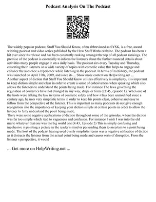 Podcast Analysis On The Podcast
The widely popular podcast, Stuff You Should Know, often abbreviated as SYSK, is a free, award
winning podcast and video series published by the How Stuff Works website. The podcast has been a
hit ever since its release and has been constantly ranking amongst the top of all podcast rankings. The
premise of the podcast is essentially to inform the listeners about the further nuanced details about
activities many people engage in on a daily basis. The podcast airs every Tuesday and Thursday,
educating their listeners on a wide variety of topics with comedic value that helps to engage and
enhance the audience s experience while listening to the podcast. In terms of its history, the podcast
was launched on April 17th, 2009, and since its ... Show more content on Helpwriting.net ...
Another aspect of diction that Stuff You Should Know utilizes effectively is simplicity, it is important
to keep diction simple and clear in order to create a sense of cohesiveness when speaking which also
allows the listeners to understand the points being made. For instance The laws governing the
regulation of cosmetics have not changed in any way, shape or form (23:45, episode 1). When one of
the hosts were talking the law in terms of cosmetic safety and how it has been unmodified since a
century ago, he uses very simplistic terms in order to keep his points clear, cohesive and easy to
follow from the perspective of the listener. This is important as many podcasts do not give enough
recognition into the importance of keeping your diction simple at certain points in order to allow the
listener to fully understand the point being made.
There were some negative applications of diction throughout some of the episodes, where the diction
was far too simple which lead to vagueness and confusion. For instance I wish I was into the old
mario whatever that one was the big world one (4:43, Episode 2) This is simply confusing and
incohesive in painting a picture in the reader s mind or persuading them to ascertain to a point being
made. The host of the podcast having used overly simplistic terms was a negative utilization of diction
as it distracts the listener from the actual point being made and causes sorts of disruption. From the
listener s perspective, it would
... Get more on HelpWriting.net ...
 