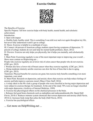 Exercise Outline
The Benefits of Exercise
Specific Purpose: Tell how exercise helps with body health, mental health, and scholastic
achievement.
Introduction
I. Open with impact
a. Healthy body, healthy mind. This is something I was told over and over again throughout my life,
but never fully understood it until I got to college.
II. Thesis: Exercise is helpful in a multitude of ways.
III. Connect: 44 percent of American college students report having symptoms of depression. 75
percent of college students do not seek help for mental health problems. (Kerr, 2012)
IV. Preview: Exercise not only helps you physically, but it helps you mentally, and scholastically
Body
I. Main Point: Exercising regularly is one of the most important steps to improving your overall ...
Show more content on Helpwriting.net ...
People who exercise regularly are at lower risk of colon cancer than people who do not exercise.
(CDC.gov, 2015)
i. Woman also have a lower risk of breast cancer when they exercise regularly. (CDC.gov, 2015)
c. Doing moderate intensity aerobic exercises can slow the loss of bone that is due to aging.
(CDC.gov, 2015)
Transition: Physical benefits for exercise are great, but exercise truly benefits something even more
important, your mind.
II. Main Point: Research on depression, and anxiety shows that exercise can help reduce feelings of
anxiety and help improve a persons mood. (Mayo Clinic Staff, 2014)
a. A study taken in the 90 s took a group of people who were classified as having major depression and
were subject to exercise therapy for treatment. At the end of the study 70% were no longer classified
with major depression. (Archives of Internal Medicine, 1999)
b. Exercise has physiological effects on the chemical processes in the brain.
i. Releases feel good brain chemicals such as endorphins and endocannabinoids (Dr. Daniel Hall
Flavin, 2014) ii. Reduces immune system chemicals that worsen depression and anxiety (Hall Flavin,
2014) iii. Increases body temp that calms the body (Hall Flavin, 2014)
c. Exercise has psychological effects
... Get more on HelpWriting.net ...
 